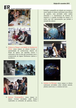 Edição 20- novembro 2012



                                                       biologia e geografia em relação aos oceanos e
                                                       nesse espaço os alunos realizaram uma oficina
                                                       de aquário, uma atividade sobre cadeia
                                                       alimentar e a interferência do homem na
                                                       natureza e a grande novidade do espaço e a
                                                       esfera que traz apresentações que prende a
                                                       atenção dos alunos.




3- Ciência no Parque e atividades no Instituto de
   Física: nesse espaço os alunos tiveram a
   oportunidade de confeccionar objetos de
   ilusão de óptica, um aparelho sonoro e
   realizaram a foto na lata que auxiliaram com a
   compreensão de alguns fenômenos ópticos e
   mecânicos.




                                                    5- Instituto de Biologia: nesse espaço os alunos
                                                       realizaram atividades sobre seleção natural,
                                                       plantas carnívoras e o sistema nervoso.




4- Instituto Oceanográfico: nesse espaço os
   alunos tiveram atividades onde foram
   explorados os conteúdos de química, física,
 