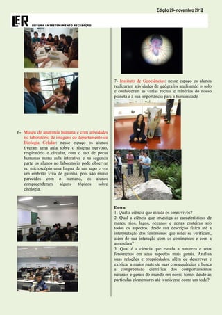 Edição 20- novembro 2012




                                                  7- Instituto de Geociências: nesse espaço os alunos
                                                  realizaram atividades de geógrafos analisando o solo
                                                  e conheceram as varias rochas e minérios do nosso
                                                  planeta e a sua importância para a humanidade




6- Museu de anatomia humana e com atividades
   no laboratório de imagens do departamento de
   Biologia Celular: nesse espaço os alunos
   tiveram uma aula sobre o sistema nervoso,
   respiratório e circular, com o uso de peças
   humanas numa aula interativa e na segunda
   parte os alunos no laboratório pode observar
   no microscópio uma língua de um sapo e ver
   um embrião vivo de galinha, pois são muito
   parecidos com o humano, os alunos
   compreenderam       alguns   tópicos   sobre
   citologia.



                                                  Down
                                                  1. Qual a ciência que estuda os seres vivos?
                                                  2. Qual a ciência que investiga as características de
                                                  mares, rios, lagos, oceanos e zonas costeiras sob
                                                  todos os aspectos, desde sua descrição física até a
                                                  interpretação dos fenômenos que neles se verificam,
                                                  além de sua interação com os continentes e com a
                                                  atmosfera?
                                                  3. Qual é a ciência que estuda a natureza e seus
                                                  fenômenos em seus aspectos mais gerais. Analisa
                                                  suas relações e propriedades, além de descrever e
                                                  explicar a maior parte de suas consequências e busca
                                                  a compreensão científica dos comportamentos
                                                  naturais e gerais do mundo em nosso torno, desde as
                                                  partículas elementares até o universo como um todo?
 
