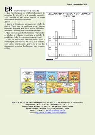 Edição 20- novembro 2012



5- Qual é a ciência que não está limitada somente às
                                                       CRUZADINHA VIVENDO A USP-ESPAÇOS
pesquisas de laboratório e à produção industrial.
Pelo contrário, ela está muito presente em nosso                  VISITADOS
cotidiano das mais variadas formas?
Across
4. Qual é a Ciência que abrangem um estudo do
planeta Terra, que se configura como sistema
complexo formado pela Terra sólida, hidrosfera,
atmosfera e biosfera num equilíbrio harmonioso?
6. Qual a ciência que aborda temáticas relacionadas
às células: a evolução, organização e método de
estudo das células de procariontes e eucariontes?
7. È uma das muitas áreas do conhecimento ligada à
manutenção e restauração da saúde. Ela trabalha,
num sentido amplo, com a prevenção e cura das
doenças dos animais e dos humanos num contexto
médico:




         Profº SERGIO ARLOW e Profª ROSINEI CARRUPT MACHADO – Orientadores da Sala de Leitura.
                         Diagramação: THIAGO CALURA e THAIS CRUZ – 3º B - EM.
                     Apoio na edição: KATIA REGINA VARELA ROA- profª Química e Física
                          Revisão editorial: VANESSA TELES- Profª Português e Inglês
                                APOIO CULTURAL: www.livretribuna.com.br
                               Tirinha- http://www.facebook.com/revistarecreio
 