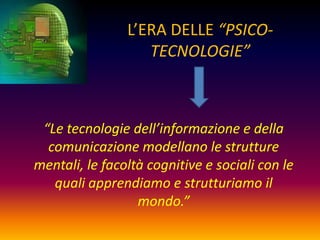 L’ERA DELLE “PSICO-
                   TECNOLOGIE”



 “Le tecnologie dell’informazione e della
  comunicazione modellano le strutture
mentali, le facoltà cognitive e sociali con le
   quali apprendiamo e strutturiamo il
                  mondo.”
 