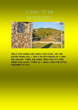 L’ERA D’EN
PETASQUES
HELLO OUR NAMES ARE ARNAU AND CLARA. WE ARE
ELEVEN YEARS OLD. L`ERA D`EN PETASQUES IS A VERY
BIG SQUARE, THERE ARE SOME TREES AND IT’S VERY
GREEN AND CLEAN. THERE IS A SMALL PARK FOR LITTLE
CHILDREN TO PLAY.
 