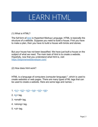 Page | 1
LEARN HTML
(1) What is HTML?
The full form of html is Hypertext Markup Language. HTML is basically the
structure of a website. Suppose you need to build a house. First you have
to make a plan, then you have to build a house with bricks and stones.
But your house has not been beautified. We have just built a house on the
subject of what we need. The main task of html is to create a website.
Hopefully, now that you understand what html is, visit
https://beginnerwebdeveloper.com/
(2) How does html work?
HTML is a language of computers (computer language) ", which is used to
create websites or web pages. There are many types of ML tags that can
be used to create a website. Here are some tags and names: -
1. <h1> <h2> <h3> <h4> <h5> <h6>
2. <p> tag.
3. <small> tag.
4. <strong> tag.
5. <ul> tag.
 