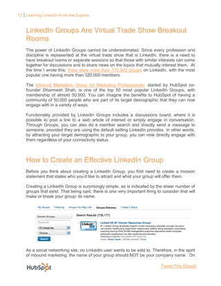 12 Learning LinkedIn From the Experts



    LinkedIn Groups Are Virtual Trade Show Breakout
    Rooms
    The power of LinkedIn Groups cannot be underestimated. Since every profession and
    discipline is represented at the virtual trade show that is LinkedIn, there is a need to
    have breakout rooms or separate sessions so that those with similar interests can come
    together for discussions and to share news on the topics that mutually interest them. At
    the time I wrote this, there were more than 730,000 groups on LinkedIn, with the most
    popular one having more than 320,000 members.

    The Inbound Marketers Group for Marketing Professionals, started by HubSpot co-
    founder Dharmesh Shah, is one of the top 50 most popular LinkedIn Groups, with
    membership of almost 50,000. You can imagine the benefits to HubSpot of having a
    community of 50,000 people who are part of its target demographic that they can now
    engage with in a variety of ways.

    Functionality provided by LinkedIn Groups includes a discussions board, where it is
    possible to post a link to a web article of interest or simply engage in conversation.
    Through Groups, you can also do a member search and directly send a message to
    someone, provided they are using the default setting LinkedIn provides. In other words,
    by attracting your target demographic to your group, you can now directly engage with
    them regardless of your connectivity status.



    How to Create an Effective LinkedIn Group
    Before you think about creating a LinkedIn Group, you first need to create a mission
    statement that states who you’d like to attract and what your group will offer them.

    Creating a LinkedIn Group is surprisingly simple, as is indicated by the sheer number of
    groups that exist. That being said, there is one very important thing to consider that will
    make or break your group: its name.




    As a social networking site, no LinkedIn user wants to be sold to. Therefore, in the spirit
    of inbound marketing, the name of your group should NOT be your company name. On

                                                                            Tweet This Ebook!
 
