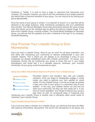 13 Learning LinkedIn From the Experts


    Facebook or Twitter, it is wise to have a page or username that represents your
    company. On LinkedIn, however, you want to win the mindshare of your target audience
    and attract them to become members of your group. You can only do so by naming your
    group appropriately.

    Once the name of your group is chosen, it is important to brand it in a way that will be
    attractive to the target audience, while maintaining consistency with your established
    look and feel. The Inbound Marketers Group logo prominently features the same orange
    color that stands out on the HubSpot logo as well as the famous magnet image. If you
    look at the LinkedIn Group I recently created, The Social Media Strategies for Business
    Group, you will see that the typeface and color is identical to the logo of my company,
    Windmills Marketing.



    How Promote Your LinkedIn Group to Earn
    Membership
    Once you start a LinkedIn Group, what do you do next? It’s all about promotion, and
    that starts with introducing your community to relevant professionals in your own
    LinkedIn network. This is where you are already at an advantage if many of your
    employees are already established users with LinkedIn connections. Of course, your
    employees should only be introducing your group to those that are in your target
    demographic and would feel it is a valuable resource; otherwise, your innocent
    introduction of your group could be perceived as spam.


    Using Your Other Social Media Assets to Promote Your LinkedIn Group

                              Promotion doesn’t and shouldn’t stop with just LinkedIn
                              members: Once you begin to strategically engage in social
                              media, you need to optimize your own website for social
                              media. For the LinkedIn Group, it can be as simple as posting
                              a logo and a link to your group in a prominent area of your
                              website. In this way, your website visitors not only find out
                              about your community, but they can also easily join it. If you
                              have an email newsletter, don’t forget to feature your group’s
                              logo there as well. An occasional tweet or Facebook post
    introducing your LinkedIn Group is another way to efficiently utilize social media to
    “advertise” your LinkedIn Group.

    Keep LinkedIn Group Policies in Mind

    If you have ever been a member of a LinkedIn Group, you will know that many are filled
    with spammy link-building “discussions” that tarnish the atmosphere of the group and


                                                                          Tweet This Ebook!
 