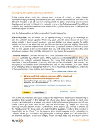 16 Learning LinkedIn From the Experts


    Developing Thought Leadership on LinkedIn

    Social media allows both the creators and curators of content to attain thought
    leadership simply by being active contributors and sharers of information. LinkedIn is no
    different. Imagine if all of your key management for sales, marketing, and business
    development were all contributing to LinkedIn in any of the following ways? It could be a
    powerful way to obtain mindshare and eventual thought leadership that could generate
    revenue for your business.

    Use the following tools to help you develop thought leadership:

    Status Updates: Just as tweets can be a powerful way of sharing your knowledge, so
    can the LinkedIn status update. While only your LinkedIn connections will see your
    status update in their network updates, you can display your status update for public
    visibility so that those who visit your profile can see what you are saying. Obviously,
    LinkedIn is not Twitter and therefore it is not about quantity of updates but rather quality.
    Aim for one update a day on information that you find compelling or noteworthy news
    about your company that might be interesting to your target demographic.

    LinkedIn Answers: LinkedIn Answers is a Q&A database that has more than 2 million
    answers submitted by LinkedIn users. Many businesses with real problems are posing
    questions on LinkedIn Answers because they know that answers will come from
    members of the professional community with real profiles attached to their names, not
    anonymous submissions from who-knows-who like on past internet Q&A sites. There
    are a total of 22 answer categories that cover most industries and disciplines, and some
    of these categories have multiple sub-categories.




    This is the forum for you and your company to display your expertise by responding to
    questions that appear in the category(s) where your target audience is most likely
    present. Not only do the answers you submit to LinkedIn Answers become part of your
    profile (should you want them to be), they are also indexed by Google and thus may
    come up in future search results. Furthermore, if the answer you provide is chosen as
    the “Best Answer” by the person who submitted the question, you have the potential of
    being listed as an “Expert” on the page of your target category and/or sub-category.
    LinkedIn allows you to create a widget on your homepage where you can subscribe to
    an answers category, or you can simply import the RSS feed into the reader of your

                                                                              Tweet This Ebook!
 