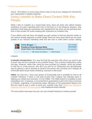 17 Learning LinkedIn From the Experts


    choice. All it takes is a once-a-day check to stay on top of your category for chances for
    your organization to display expertise.
    Using LinkedIn to Make Direct Contact With Key
    People
    While I refer to LinkedIn as a virtual trade show, there are those who attend industry
    exhibitions but aren’t spending their time on the floor or in the breakout sessions. One
    potential is that these are executives who registered for the show yet are spending their
    time in their private VIP suites meeting with customers by invitation only.

    If your efforts until now have not helped you gain access to that key decision maker or
    you need to directly approach a certain target, there are many ways where we can crawl
    outside of our inbound marketing shell and see how to make direct contact utilizing




    LinkedIn:

    (LinkedIn) Introductions: You may find that the executive with whom you want to get
    in touch may not be a member of any LinkedIn Group. This is where Introductions come
    into play. However, rather than using the ones provided by LinkedIn, which are limited
    to only five in a free account, why don’t you ask for an introduction the old fashioned
    way by placing a call or sending an email to the person who connects you? Despite all
    of this talk about social media marketing, business is still social!

    InMail: Up until now, I have only spoken of functionality that is available for free to all
    LinkedIn members. If there is one paid function that I believe has potential value in
    helping you market your business, it is the InMail. The InMail feature is available to paid
    subscribers and, in essence, is an email that is guaranteed to get to the inbox of anyone
    in LinkedIn, regardless of connectivity status. Because of the guaranteed delivery and
    that you need to pay in order to send one, LinkedIn says that InMails can help get a
    response rate that is 30 times greater than traditional email methods.

    The next section discusses how you can use LinkedIn features to market yourself.




                                                                             Tweet This Ebook!
 