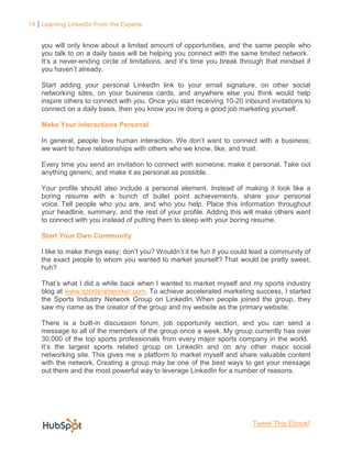 19 Learning LinkedIn From the Experts


    you will only know about a limited amount of opportunities, and the same people who
    you talk to on a daily basis will be helping you connect with the same limited network.
    It’s a never-ending circle of limitations, and it’s time you break through that mindset if
    you haven’t already.

    Start adding your personal LinkedIn link to your email signature, on other social
    networking sites, on your business cards, and anywhere else you think would help
    inspire others to connect with you. Once you start receiving 10-20 inbound invitations to
    connect on a daily basis, then you know you’re doing a good job marketing yourself.

    Make Your Interactions Personal

    In general, people love human interaction. We don’t want to connect with a business;
    we want to have relationships with others who we know, like, and trust.

    Every time you send an invitation to connect with someone, make it personal. Take out
    anything generic, and make it as personal as possible.

    Your profile should also include a personal element. Instead of making it look like a
    boring resume with a bunch of bullet point achievements, share your personal
    voice. Tell people who you are, and who you help. Place this information throughout
    your headline, summary, and the rest of your profile. Adding this will make others want
    to connect with you instead of putting them to sleep with your boring resume.

    Start Your Own Community

    I like to make things easy; don’t you? Wouldn’t it be fun if you could lead a community of
    the exact people to whom you wanted to market yourself? That would be pretty sweet,
    huh?

    That’s what I did a while back when I wanted to market myself and my sports industry
    blog at www.sportsnetworker.com. To achieve accelerated marketing success, I started
    the Sports Industry Network Group on LinkedIn. When people joined the group, they
    saw my name as the creator of the group and my website as the primary website.

    There is a built-in discussion forum, job opportunity section, and you can send a
    message to all of the members of the group once a week. My group currently has over
    30,000 of the top sports professionals from every major sports company in the world.
    It’s the largest sports related group on LinkedIn and on any other major social
    networking site. This gives me a platform to market myself and share valuable content
    with the network. Creating a group may be one of the best ways to get your message
    out there and the most powerful way to leverage LinkedIn for a number of reasons.




                                                                          Tweet This Ebook!
 