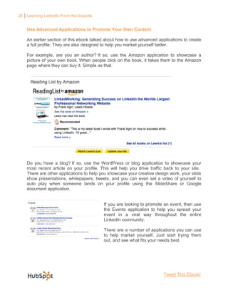 20 Learning LinkedIn From the Experts


    Use Advanced Applications to Promote Your Own Content

    An earlier section of this ebook talked about how to use advanced applications to create
    a full profile. They are also designed to help you market yourself better.

    For example, are you an author? If so, use the Amazon application to showcase a
    picture of your own book. When people click on the book, it takes them to the Amazon
    page where they can buy it. Simple as that.




    Do you have a blog? If so, use the WordPress or blog application to showcase your
    most recent article on your profile. This will help you drive traffic back to your site.
    There are other applications to help you showcase your creative design work, your slide
    show presentations, whitepapers, tweets, and you can even set a video of yourself to
    auto play when someone lands on your profile using the SlideShare or Google
    document application.


                                          If you are looking to promote an event, then use
                                          the Events application to help you spread your
                                          event in a viral way throughout the entire
                                          LinkedIn community.

                                          There are a number of applications you can use
                                          to help market yourself. Just start trying them
                                          out, and see what fits your needs best.




                                                                         Tweet This Ebook!
 