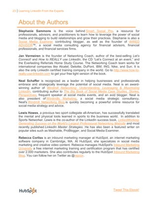 23 Learning LinkedIn From the Experts



    About the Authors
    Stephanie Sammons is the voice behind Smart Social Pro, a resource for
    professionals, advisors, and practitioners to learn how to leverage the power of social
    media and blogging to build relationships and grow their practices. Stephanie is also a
    Social Media Examiner contributing blogger, as well as the founder of WIRED
    ADVISOR™, a social media consulting agency for financial advisors, financial
    professionals, and financial services firms.

    Jan Vermeiren is the founder of Networking Coach, author of the best-selling Let’s
    Connect! and How to REALLY use LinkedIn, the CD “Let’s Connect at an event,” and
    the Everlasting Referrals Home Study Course. The Networking Coach team works for
    international companies like Alcatel, Deloitte, DuPont, IBM, ING, Nike, and Sun. It is
    also the only LinkedIn certified training company in the world. Go to http://www.how-to-
    really-use-linkedin.com to get your free light version of the book.

    Neal Schaffer is recognized as a leader in helping businesses and professionals
    embrace and strategically leverage the potential of social media. Neal is an award-
    winning author of Windmill Networking: Understanding, Leveraging & Maximizing
    LinkedIn, contributing author to The Big Book of Social Media Case Studies, Stories,
    Perspectives, frequent speaker at social media events, and an avid blogger. Neal is
    also president of Windmills Marketing, a social media strategic consultancy.
    Neal's Windmill Networking Blog is quickly becoming a powerful online resource for
    social media strategy and advice.

    Lewis Howes, a previous two sport collegiate all-American, has successfully translated
    the mental and physical tools learned in sports to the business world. In addition to
    Sports Networker, Lewis is the co-author of the LinkedIn success book, LinkedWorking:
    Generating Success on the World’s Largest Professional Networking Website and most
    recently published LinkedIn Master Strategies. He has also been a featured writer on
    popular sites such as Mashable, ProBlogger, and Social Media Examiner.

    Rebecca Corliss is an inbound marketing manager at HubSpot, an internet marketing
    software company in Cambridge, MA. At HubSpot, she specializes in social media
    marketing and creative video content. Rebecca manages HubSpot's Inbound Marketing
    University a free internet marketing training and certification program that has certified
    over 2,000 marketers. She also contributes regularly to the HubSpot Inbound Marketing
    Blog. You can follow her on Twitter as @repcor.




                                                                          Tweet This Ebook!
 