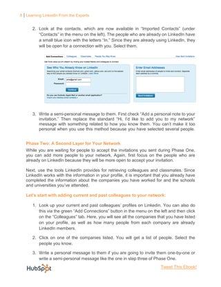 8 Learning LinkedIn From the Experts


      2. Look at the contacts, which are now available in “Imported Contacts” (under
         “Contacts” in the menu on the left). The people who are already on LinkedIn have
         a small blue icon with the letters “In.” Since they are already using LinkedIn, they
         will be open for a connection with you. Select them.




      3. Write a semi-personal message to them. First check “Add a personal note to your
         invitation.” Then replace the standard “Hi, I’d like to add you to my network”
         message with something related to how you know them. You can’t make it too
         personal when you use this method because you have selected several people.


   Phase Two: A Second Layer for Your Network
   While you are waiting for people to accept the invitations you sent during Phase One,
   you can add more people to your network. Again, first focus on the people who are
   already on LinkedIn because they will be more open to accept your invitation.

   Next, use the tools LinkedIn provides for retrieving colleagues and classmates. Since
   LinkedIn works with the information in your profile, it is important that you already have
   completed the information about the companies you have worked for and the schools
   and universities you’ve attended.

   Let’s start with adding current and past colleagues to your network:

      1. Look up your current and past colleagues’ profiles on Linkedin. You can also do
         this via the green “Add Connections” button in the menu on the left and then click
         on the “Colleagues” tab. Here, you will see all the companies that you have listed
         on your profile, as well as how many people from each company are already
         LinkedIn members.

      2. Click on one of the companies listed. You will get a list of people. Select the
         people you know.

      3. Write a personal message to them if you are going to invite them one-by-one or
         write a semi-personal message like the one in step three of Phase One.
                                                                          Tweet This Ebook!
 