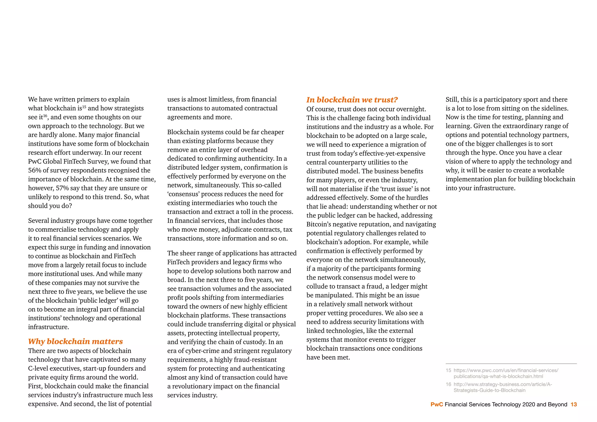 We have written primers to explain
what blockchain is15
and how strategists
see it16
, and even some thoughts on our
own approach to the technology. But we
are hardly alone. Many major ﬁnancial
institutions have some form of blockchain
research effort underway. In our recent
PwC Global FinTech Survey, we found that
56% of survey respondents recognised the
importance of blockchain. At the same time,
however, 57% say that they are unsure or
unlikely to respond to this trend. So, what
should you do?
Several industry groups have come together
to commercialise technology and apply
it to real ﬁnancial services scenarios. We
expect this surge in funding and innovation
to continue as blockchain and FinTech
move from a largely retail focus to include
more institutional uses. And while many
of these companies may not survive the
next three to ﬁve years, we believe the use
of the blockchain ‘public ledger’ will go
on to become an integral part of ﬁnancial
institutions’ technology and operational
infrastructure.
Why blockchain matters
There are two aspects of blockchain
technology that have captivated so many
C-level executives, start-up founders and
private equity ﬁrms around the world.
First, blockchain could make the ﬁnancial
services industry’s infrastructure much less
expensive. And second, the list of potential
uses is almost limitless, from ﬁnancial
transactions to automated contractual
agreements and more.
Blockchain systems could be far cheaper
than existing platforms because they
remove an entire layer of overhead
dedicated to conﬁrming authenticity. In a
distributed ledger system, conﬁrmation is
effectively performed by everyone on the
network, simultaneously. This so-called
‘consensus’ process reduces the need for
existing intermediaries who touch the
transaction and extract a toll in the process.
In ﬁnancial services, that includes those
who move money, adjudicate contracts, tax
transactions, store information and so on.
The sheer range of applications has attracted
FinTech providers and legacy ﬁrms who
hope to develop solutions both narrow and
broad. In the next three to ﬁve years, we
see transaction volumes and the associated
proﬁt pools shifting from intermediaries
toward the owners of new highly efﬁcient
blockchain platforms. These transactions
could include transferring digital or physical
assets, protecting intellectual property,
and verifying the chain of custody. In an
era of cyber-crime and stringent regulatory
requirements, a highly fraud-resistant
system for protecting and authenticating
almost any kind of transaction could have
a revolutionary impact on the ﬁnancial
services industry.
In blockchain we trust?
Of course, trust does not occur overnight.
This is the challenge facing both individual
institutions and the industry as a whole. For
blockchain to be adopted on a large scale,
we will need to experience a migration of
trust from today’s effective-yet-expensive
central counterparty utilities to the
distributed model. The business beneﬁts
for many players, or even the industry,
will not materialise if the ‘trust issue’ is not
addressed effectively. Some of the hurdles
that lie ahead: understanding whether or not
the public ledger can be hacked, addressing
Bitcoin’s negative reputation, and navigating
potential regulatory challenges related to
blockchain’s adoption. For example, while
conﬁrmation is effectively performed by
everyone on the network simultaneously,
if a majority of the participants forming
the network consensus model were to
collude to transact a fraud, a ledger might
be manipulated. This might be an issue
in a relatively small network without
proper vetting procedures. We also see a
need to address security limitations with
linked technologies, like the external
systems that monitor events to trigger
blockchain transactions once conditions
have been met.
Still, this is a participatory sport and there
is a lot to lose from sitting on the sidelines.
Now is the time for testing, planning and
learning. Given the extraordinary range of
options and potential technology partners,
one of the bigger challenges is to sort
through the hype. Once you have a clear
vision of where to apply the technology and
why, it will be easier to create a workable
implementation plan for building blockchain
into your infrastructure.
15 https://www.pwc.com/us/en/ﬁnancial-services/
publications/qa-what-is-blockchain.html
16 http://www.strategy-business.com/article/A-
Strategists-Guide-to-Blockchain
PwC Financial Services Technology 2020 and Beyond 13
 