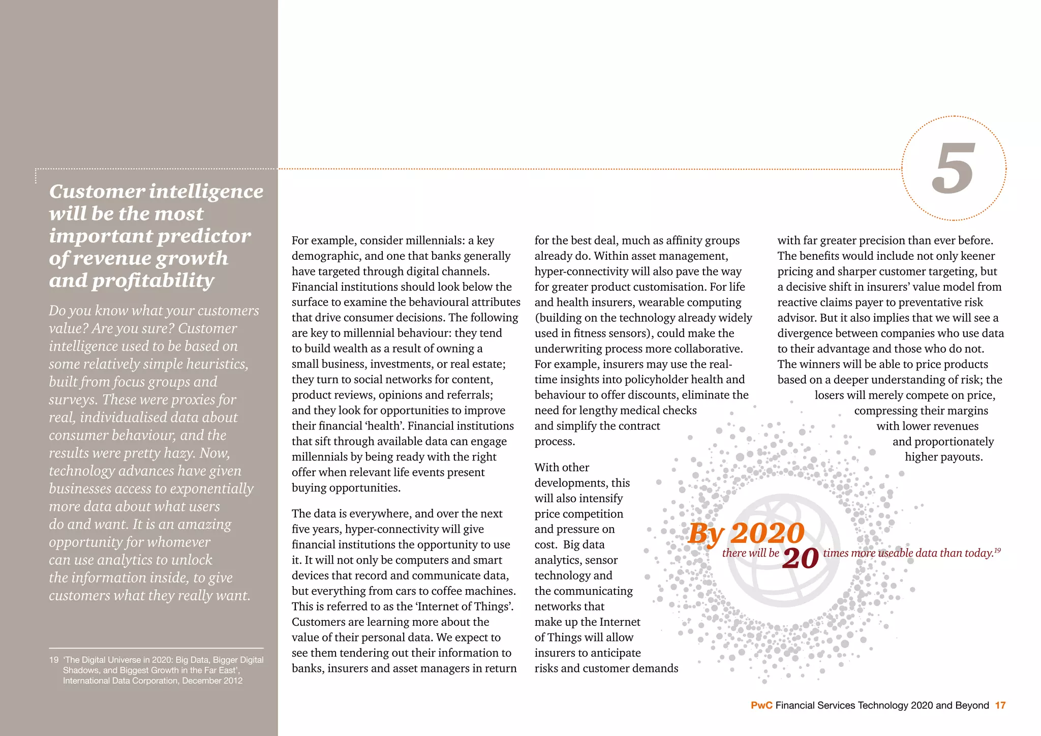For example, consider millennials: a key
demographic, and one that banks generally
have targeted through digital channels.
Financial institutions should look below the
surface to examine the behavioural attributes
that drive consumer decisions. The following
are key to millennial behaviour: they tend
to build wealth as a result of owning a
small business, investments, or real estate;
they turn to social networks for content,
product reviews, opinions and referrals;
and they look for opportunities to improve
their ﬁnancial ‘health’. Financial institutions
that sift through available data can engage
millennials by being ready with the right
offer when relevant life events present
buying opportunities.
The data is everywhere, and over the next
ﬁve years, hyper-connectivity will give
ﬁnancial institutions the opportunity to use
it. It will not only be computers and smart
devices that record and communicate data,
but everything from cars to coffee machines.
This is referred to as the ‘Internet of Things’.
Customers are learning more about the
value of their personal data. We expect to
see them tendering out their information to
banks, insurers and asset managers in return
for the best deal, much as afﬁnity groups
already do. Within asset management,
hyper-connectivity will also pave the way
for greater product customisation. For life
and health insurers, wearable computing
(building on the technology already widely
used in ﬁtness sensors), could make the
underwriting process more collaborative.
For example, insurers may use the real-
time insights into policyholder health and
behaviour to offer discounts, eliminate the
need for lengthy medical checks
and simplify the contract
process.
With other
developments, this
will also intensify
price competition
and pressure on
cost. Big data
analytics, sensor
technology and
the communicating
networks that
make up the Internet
of Things will allow
insurers to anticipate
risks and customer demands
with far greater precision than ever before.
The beneﬁts would include not only keener
pricing and sharper customer targeting, but
a decisive shift in insurers’ value model from
reactive claims payer to preventative risk
advisor. But it also implies that we will see a
divergence between companies who use data
to their advantage and those who do not.
The winners will be able to price products
based on a deeper understanding of risk; the
losers will merely compete on price,
compressing their margins
with lower revenues
and proportionately
higher payouts.
Customer intelligence
will be the most
important predictor
of revenue growth
and proﬁtability
Do you know what your customers
value? Are you sure? Customer
intelligence used to be based on
some relatively simple heuristics,
built from focus groups and
surveys. These were proxies for
real, individualised data about
consumer behaviour, and the
results were pretty hazy. Now,
technology advances have given
businesses access to exponentially
more data about what users
do and want. It is an amazing
opportunity for whomever
can use analytics to unlock
the information inside, to give
customers what they really want.
PwC Financial Services Technology 2020 and Beyond 17
5
there will be times more useable data than today.19
By 2020
20
19 ‘The Digital Universe in 2020: Big Data, Bigger Digital
Shadows, and Biggest Growth in the Far East’,
International Data Corporation, December 2012
 