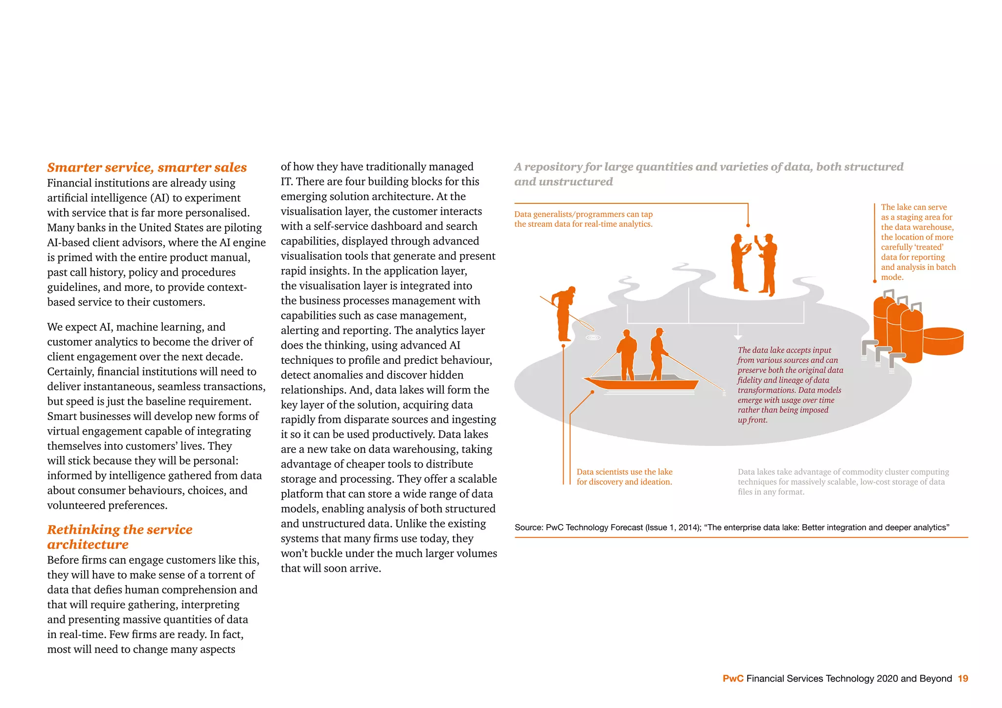 PwC Financial Services Technology 2020 and Beyond 19
Smarter service, smarter sales
Financial institutions are already using
artiﬁcial intelligence (AI) to experiment
with service that is far more personalised.
Many banks in the United States are piloting
AI-based client advisors, where the AI engine
is primed with the entire product manual,
past call history, policy and procedures
guidelines, and more, to provide context-
based service to their customers.
We expect AI, machine learning, and
customer analytics to become the driver of
client engagement over the next decade.
Certainly, ﬁnancial institutions will need to
deliver instantaneous, seamless transactions,
but speed is just the baseline requirement.
Smart businesses will develop new forms of
virtual engagement capable of integrating
themselves into customers’ lives. They
will stick because they will be personal:
informed by intelligence gathered from data
about consumer behaviours, choices, and
volunteered preferences.
Rethinking the service
architecture
Before ﬁrms can engage customers like this,
they will have to make sense of a torrent of
data that deﬁes human comprehension and
that will require gathering, interpreting
and presenting massive quantities of data
in real-time. Few ﬁrms are ready. In fact,
most will need to change many aspects
of how they have traditionally managed
IT. There are four building blocks for this
emerging solution architecture. At the
visualisation layer, the customer interacts
with a self-service dashboard and search
capabilities, displayed through advanced
visualisation tools that generate and present
rapid insights. In the application layer,
the visualisation layer is integrated into
the business processes management with
capabilities such as case management,
alerting and reporting. The analytics layer
does the thinking, using advanced AI
techniques to proﬁle and predict behaviour,
detect anomalies and discover hidden
relationships. And, data lakes will form the
key layer of the solution, acquiring data
rapidly from disparate sources and ingesting
it so it can be used productively. Data lakes
are a new take on data warehousing, taking
advantage of cheaper tools to distribute
storage and processing. They offer a scalable
platform that can store a wide range of data
models, enabling analysis of both structured
and unstructured data. Unlike the existing
systems that many ﬁrms use today, they
won’t buckle under the much larger volumes
that will soon arrive.
A repository for large quantities and varieties of data, both structured
and unstructured
The lake can serve
as a staging area for
the data warehouse,
the location of more
carefully ‘treated’
data for reporting
and analysis in batch
mode.
The data lake accepts input
from various sources and can
preserve both the original data
ﬁdelity and lineage of data
transformations. Data models
emerge with usage over time
rather than being imposed
up front.
Data generalists/programmers can tap
the stream data for real-time analytics.
Data scientists use the lake
for discovery and ideation.
Data lakes take advantage of commodity cluster computing
techniques for massively scalable, low-cost storage of data
ﬁles in any format.
Source: PwC Technology Forecast (Issue 1, 2014); “The enterprise data lake: Better integration and deeper analytics”
 