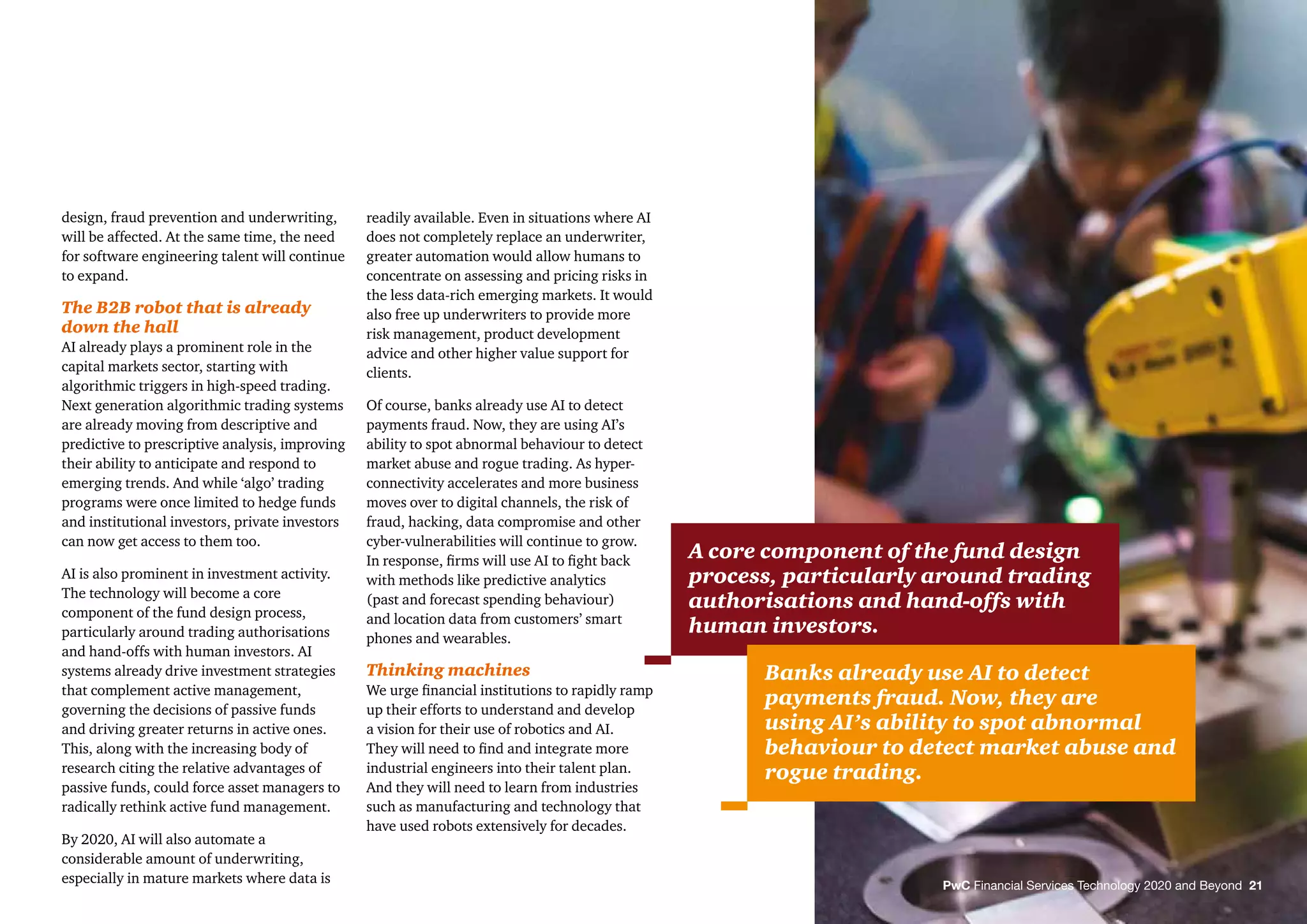 PwC Financial Services Technology 2020 and Beyond 21
design, fraud prevention and underwriting,
will be affected. At the same time, the need
for software engineering talent will continue
to expand.
The B2B robot that is already
down the hall
AI already plays a prominent role in the
capital markets sector, starting with
algorithmic triggers in high-speed trading.
Next generation algorithmic trading systems
are already moving from descriptive and
predictive to prescriptive analysis, improving
their ability to anticipate and respond to
emerging trends. And while ‘algo’ trading
programs were once limited to hedge funds
and institutional investors, private investors
can now get access to them too.
AI is also prominent in investment activity.
The technology will become a core
component of the fund design process,
particularly around trading authorisations
and hand-offs with human investors. AI
systems already drive investment strategies
that complement active management,
governing the decisions of passive funds
and driving greater returns in active ones.
This, along with the increasing body of
research citing the relative advantages of
passive funds, could force asset managers to
radically rethink active fund management.
By 2020, AI will also automate a
considerable amount of underwriting,
especially in mature markets where data is
readily available. Even in situations where AI
does not completely replace an underwriter,
greater automation would allow humans to
concentrate on assessing and pricing risks in
the less data-rich emerging markets. It would
also free up underwriters to provide more
risk management, product development
advice and other higher value support for
clients.
Of course, banks already use AI to detect
payments fraud. Now, they are using AI’s
ability to spot abnormal behaviour to detect
market abuse and rogue trading. As hyper-
connectivity accelerates and more business
moves over to digital channels, the risk of
fraud, hacking, data compromise and other
cyber-vulnerabilities will continue to grow.
In response, ﬁrms will use AI to ﬁght back
with methods like predictive analytics
(past and forecast spending behaviour)
and location data from customers’ smart
phones and wearables.
Thinking machines
We urge ﬁnancial institutions to rapidly ramp
up their efforts to understand and develop
a vision for their use of robotics and AI.
They will need to ﬁnd and integrate more
industrial engineers into their talent plan.
And they will need to learn from industries
such as manufacturing and technology that
have used robots extensively for decades.
A core component of the fund design
process, particularly around trading
authorisations and hand-offs with
human investors.
Banks already use AI to detect
payments fraud. Now, they are
using AI’s ability to spot abnormal
behaviour to detect market abuse and
rogue trading.
 