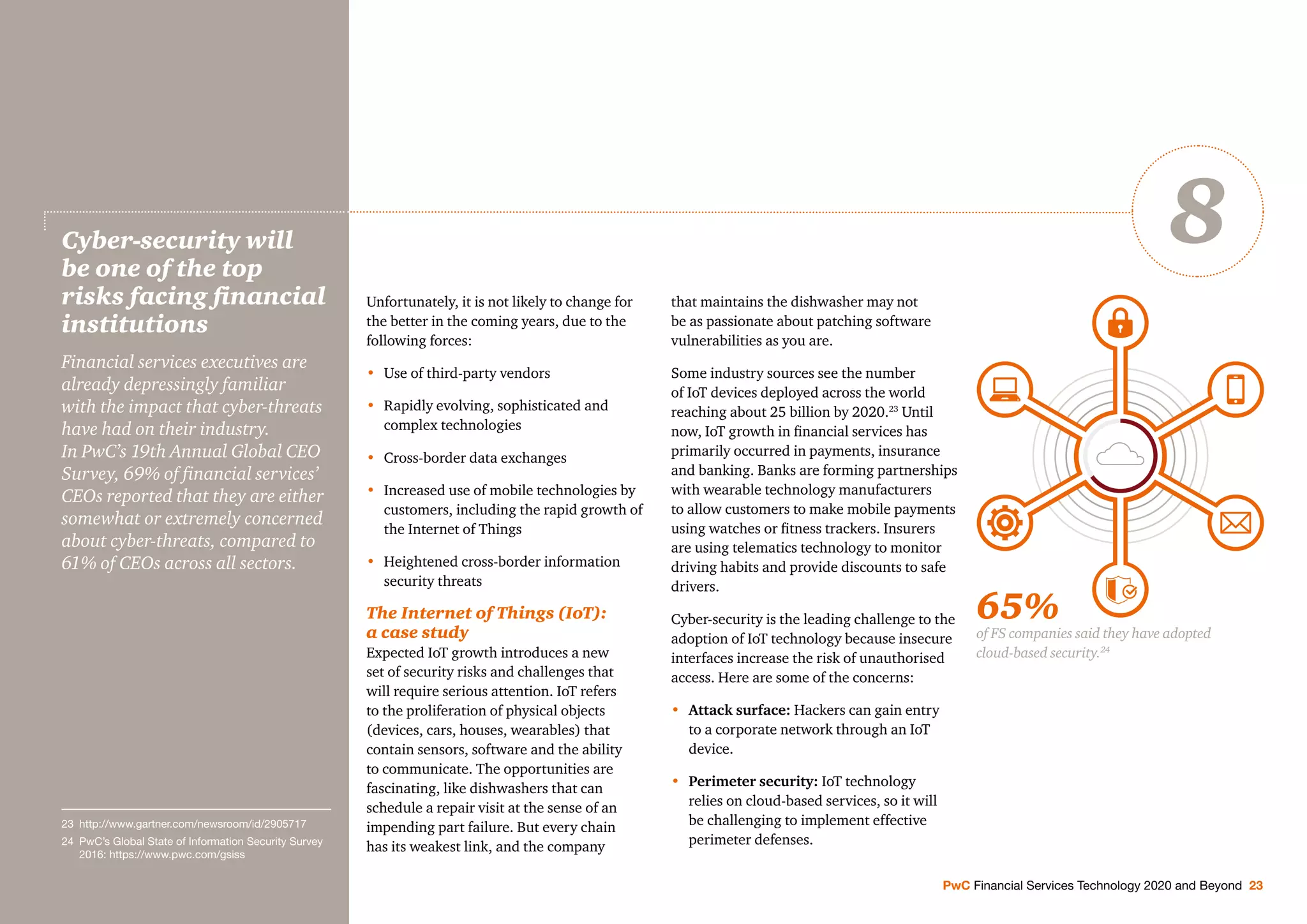 Unfortunately, it is not likely to change for
the better in the coming years, due to the
following forces:
• Use of third-party vendors
• Rapidly evolving, sophisticated and
complex technologies
• Cross-border data exchanges
• Increased use of mobile technologies by
customers, including the rapid growth of
the Internet of Things
• Heightened cross-border information
security threats
The Internet of Things (IoT):
a case study
Expected IoT growth introduces a new
set of security risks and challenges that
will require serious attention. IoT refers
to the proliferation of physical objects
(devices, cars, houses, wearables) that
contain sensors, software and the ability
to communicate. The opportunities are
fascinating, like dishwashers that can
schedule a repair visit at the sense of an
impending part failure. But every chain
has its weakest link, and the company
that maintains the dishwasher may not
be as passionate about patching software
vulnerabilities as you are.
Some industry sources see the number
of IoT devices deployed across the world
reaching about 25 billion by 2020.23
Until
now, IoT growth in ﬁnancial services has
primarily occurred in payments, insurance
and banking. Banks are forming partnerships
with wearable technology manufacturers
to allow customers to make mobile payments
using watches or ﬁtness trackers. Insurers
are using telematics technology to monitor
driving habits and provide discounts to safe
drivers.
Cyber-security is the leading challenge to the
adoption of IoT technology because insecure
interfaces increase the risk of unauthorised
access. Here are some of the concerns:
• Attack surface: Hackers can gain entry
to a corporate network through an IoT
device.
• Perimeter security: IoT technology
relies on cloud-based services, so it will
be challenging to implement effective
perimeter defenses.
Cyber-security will
be one of the top
risks facing ﬁnancial
institutions
Financial services executives are
already depressingly familiar
with the impact that cyber-threats
have had on their industry.
In PwC’s 19th Annual Global CEO
Survey, 69% of ﬁnancial services’
CEOs reported that they are either
somewhat or extremely concerned
about cyber-threats, compared to
61% of CEOs across all sectors.
PwC Financial Services Technology 2020 and Beyond 23
8
65%
of FS companies said they have adopted
cloud-based security.24
23 http://www.gartner.com/newsroom/id/2905717
24 PwC’s Global State of Information Security Survey
2016: https://www.pwc.com/gsiss
 