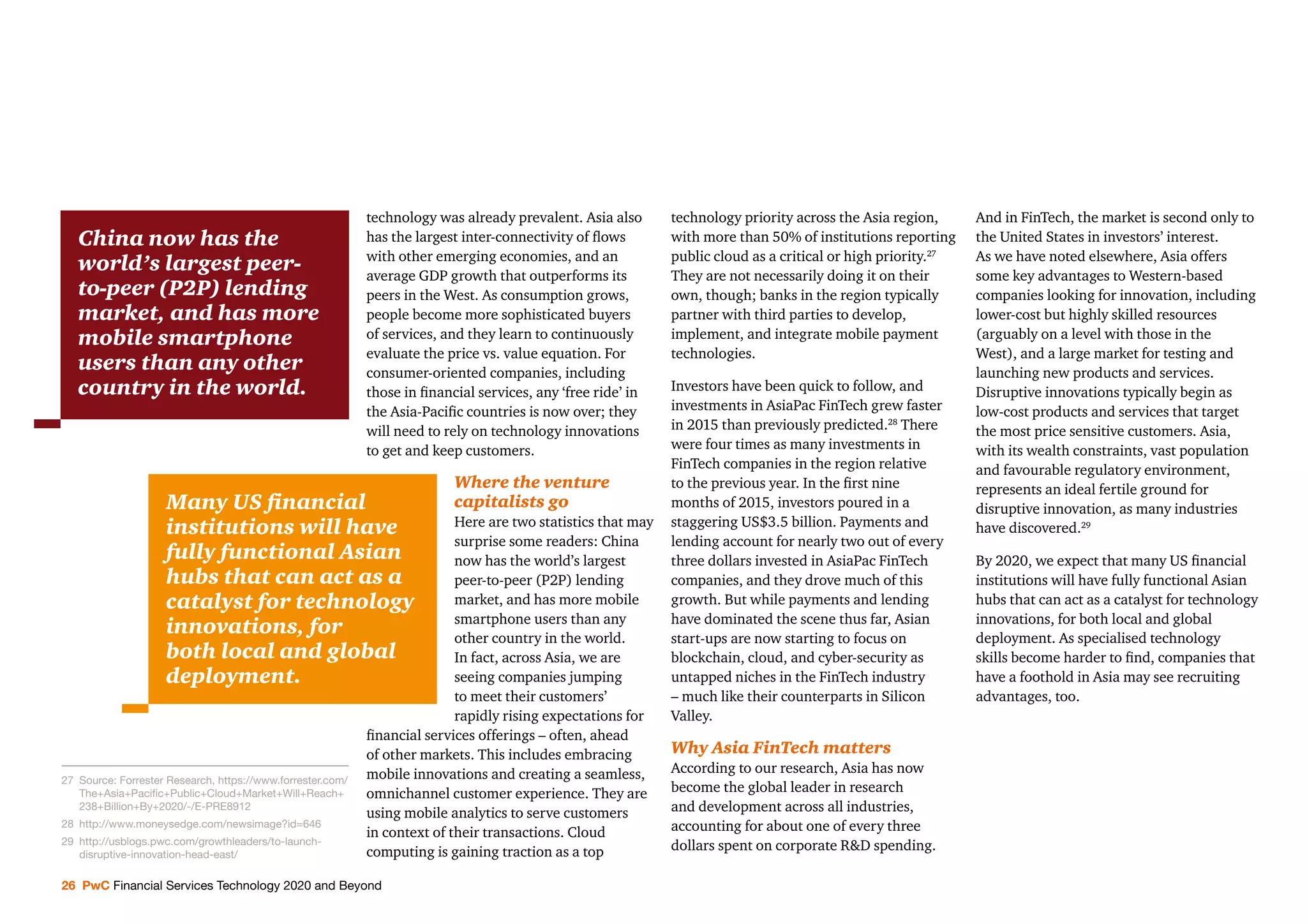 26 PwC Financial Services Technology 2020 and Beyond
technology was already prevalent. Asia also
has the largest inter-connectivity of ﬂows
with other emerging economies, and an
average GDP growth that outperforms its
peers in the West. As consumption grows,
people become more sophisticated buyers
of services, and they learn to continuously
evaluate the price vs. value equation. For
consumer-oriented companies, including
those in ﬁnancial services, any ‘free ride’ in
the Asia-Paciﬁc countries is now over; they
will need to rely on technology innovations
to get and keep customers.
Where the venture
capitalists go
Here are two statistics that may
surprise some readers: China
now has the world’s largest
peer-to-peer (P2P) lending
market, and has more mobile
smartphone users than any
other country in the world.
In fact, across Asia, we are
seeing companies jumping
to meet their customers’
rapidly rising expectations for
ﬁnancial services offerings – often, ahead
of other markets. This includes embracing
mobile innovations and creating a seamless,
omnichannel customer experience. They are
using mobile analytics to serve customers
in context of their transactions. Cloud
computing is gaining traction as a top
technology priority across the Asia region,
with more than 50% of institutions reporting
public cloud as a critical or high priority.27
They are not necessarily doing it on their
own, though; banks in the region typically
partner with third parties to develop,
implement, and integrate mobile payment
technologies.
Investors have been quick to follow, and
investments in AsiaPac FinTech grew faster
in 2015 than previously predicted.28
There
were four times as many investments in
FinTech companies in the region relative
to the previous year. In the ﬁrst nine
months of 2015, investors poured in a
staggering US$3.5 billion. Payments and
lending account for nearly two out of every
three dollars invested in AsiaPac FinTech
companies, and they drove much of this
growth. But while payments and lending
have dominated the scene thus far, Asian
start-ups are now starting to focus on
blockchain, cloud, and cyber-security as
untapped niches in the FinTech industry
– much like their counterparts in Silicon
Valley.
Why Asia FinTech matters
According to our research, Asia has now
become the global leader in research
and development across all industries,
accounting for about one of every three
dollars spent on corporate R&D spending.
And in FinTech, the market is second only to
the United States in investors’ interest.
As we have noted elsewhere, Asia offers
some key advantages to Western-based
companies looking for innovation, including
lower-cost but highly skilled resources
(arguably on a level with those in the
West), and a large market for testing and
launching new products and services.
Disruptive innovations typically begin as
low-cost products and services that target
the most price sensitive customers. Asia,
with its wealth constraints, vast population
and favourable regulatory environment,
represents an ideal fertile ground for
disruptive innovation, as many industries
have discovered.29
By 2020, we expect that many US ﬁnancial
institutions will have fully functional Asian
hubs that can act as a catalyst for technology
innovations, for both local and global
deployment. As specialised technology
skills become harder to ﬁnd, companies that
have a foothold in Asia may see recruiting
advantages, too.
27 Source: Forrester Research, https://www.forrester.com/
The+Asia+Paciﬁc+Public+Cloud+Market+Will+Reach+
238+Billion+By+2020/-/E-PRE8912
28 http://www.moneysedge.com/newsimage?id=646
29 http://usblogs.pwc.com/growthleaders/to-launch-
disruptive-innovation-head-east/
China now has the
world’s largest peer-
to-peer (P2P) lending
market, and has more
mobile smartphone
users than any other
country in the world.
Many US ﬁnancial
institutions will have
fully functional Asian
hubs that can act as a
catalyst for technology
innovations, for
both local and global
deployment.
 