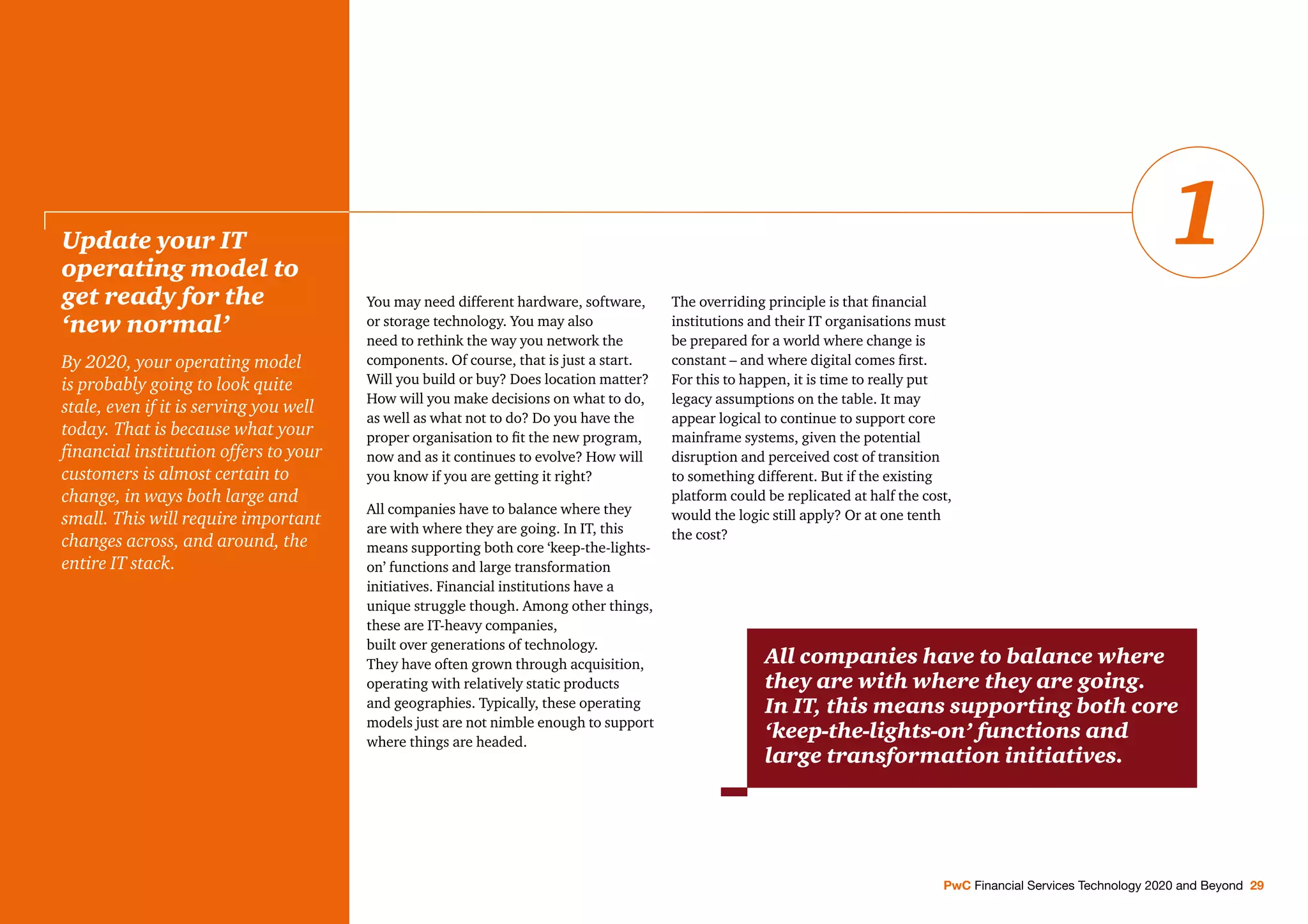 You may need different hardware, software,
or storage technology. You may also
need to rethink the way you network the
components. Of course, that is just a start.
Will you build or buy? Does location matter?
How will you make decisions on what to do,
as well as what not to do? Do you have the
proper organisation to ﬁt the new program,
now and as it continues to evolve? How will
you know if you are getting it right?
All companies have to balance where they
are with where they are going. In IT, this
means supporting both core ‘keep-the-lights-
on’ functions and large transformation
initiatives. Financial institutions have a
unique struggle though. Among other things,
these are IT-heavy companies,
built over generations of technology.
They have often grown through acquisition,
operating with relatively static products
and geographies. Typically, these operating
models just are not nimble enough to support
where things are headed.
The overriding principle is that ﬁnancial
institutions and their IT organisations must
be prepared for a world where change is
constant – and where digital comes ﬁrst.
For this to happen, it is time to really put
legacy assumptions on the table. It may
appear logical to continue to support core
mainframe systems, given the potential
disruption and perceived cost of transition
to something different. But if the existing
platform could be replicated at half the cost,
would the logic still apply? Or at one tenth
the cost?
Update your IT
operating model to
get ready for the
‘new normal’
By 2020, your operating model
is probably going to look quite
stale, even if it is serving you well
today. That is because what your
ﬁnancial institution offers to your
customers is almost certain to
change, in ways both large and
small. This will require important
changes across, and around, the
entire IT stack.
PwC Financial Services Technology 2020 and Beyond 29
1
All companies have to balance where
they are with where they are going.
In IT, this means supporting both core
‘keep-the-lights-on’ functions and
large transformation initiatives.
 
