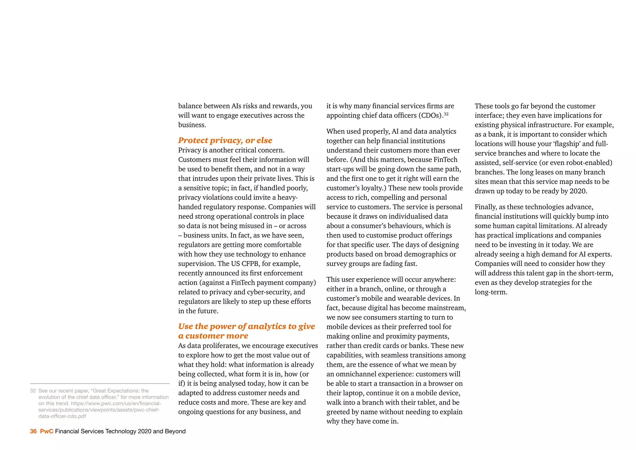 36 PwC Financial Services Technology 2020 and Beyond
balance between AIs risks and rewards, you
will want to engage executives across the
business.
Protect privacy, or else
Privacy is another critical concern.
Customers must feel their information will
be used to beneﬁt them, and not in a way
that intrudes upon their private lives. This is
a sensitive topic; in fact, if handled poorly,
privacy violations could invite a heavy-
handed regulatory response. Companies will
need strong operational controls in place
so data is not being misused in – or across
– business units. In fact, as we have seen,
regulators are getting more comfortable
with how they use technology to enhance
supervision. The US CFPB, for example,
recently announced its ﬁrst enforcement
action (against a FinTech payment company)
related to privacy and cyber-security, and
regulators are likely to step up these efforts
in the future.
Use the power of analytics to give
a customer more
As data proliferates, we encourage executives
to explore how to get the most value out of
what they hold: what information is already
being collected, what form it is in, how (or
if) it is being analysed today, how it can be
adapted to address customer needs and
reduce costs and more. These are key and
ongoing questions for any business, and
it is why many ﬁnancial services ﬁrms are
appointing chief data ofﬁcers (CDOs).32
When used properly, AI and data analytics
together can help ﬁnancial institutions
understand their customers more than ever
before. (And this matters, because FinTech
start-ups will be going down the same path,
and the ﬁrst one to get it right will earn the
customer’s loyalty.) These new tools provide
access to rich, compelling and personal
service to customers. The service is personal
because it draws on individualised data
about a consumer’s behaviours, which is
then used to customise product offerings
for that speciﬁc user. The days of designing
products based on broad demographics or
survey groups are fading fast.
This user experience will occur anywhere:
either in a branch, online, or through a
customer’s mobile and wearable devices. In
fact, because digital has become mainstream,
we now see consumers starting to turn to
mobile devices as their preferred tool for
making online and proximity payments,
rather than credit cards or banks. These new
capabilities, with seamless transitions among
them, are the essence of what we mean by
an omnichannel experience: customers will
be able to start a transaction in a browser on
their laptop, continue it on a mobile device,
walk into a branch with their tablet, and be
greeted by name without needing to explain
why they have come in.
These tools go far beyond the customer
interface; they even have implications for
existing physical infrastructure. For example,
as a bank, it is important to consider which
locations will house your ‘ﬂagship’ and full-
service branches and where to locate the
assisted, self-service (or even robot-enabled)
branches. The long leases on many branch
sites mean that this service map needs to be
drawn up today to be ready by 2020.
Finally, as these technologies advance,
ﬁnancial institutions will quickly bump into
some human capital limitations. AI already
has practical implications and companies
need to be investing in it today. We are
already seeing a high demand for AI experts.
Companies will need to consider how they
will address this talent gap in the short-term,
even as they develop strategies for the
long-term.
32 See our recent paper, “Great Expectations: the
evolution of the chief data ofﬁcer,” for more information
on this trend. https://www.pwc.com/us/en/ﬁnancial-
services/publications/viewpoints/assets/pwc-chief-
data-ofﬁcer-cdo.pdf
 