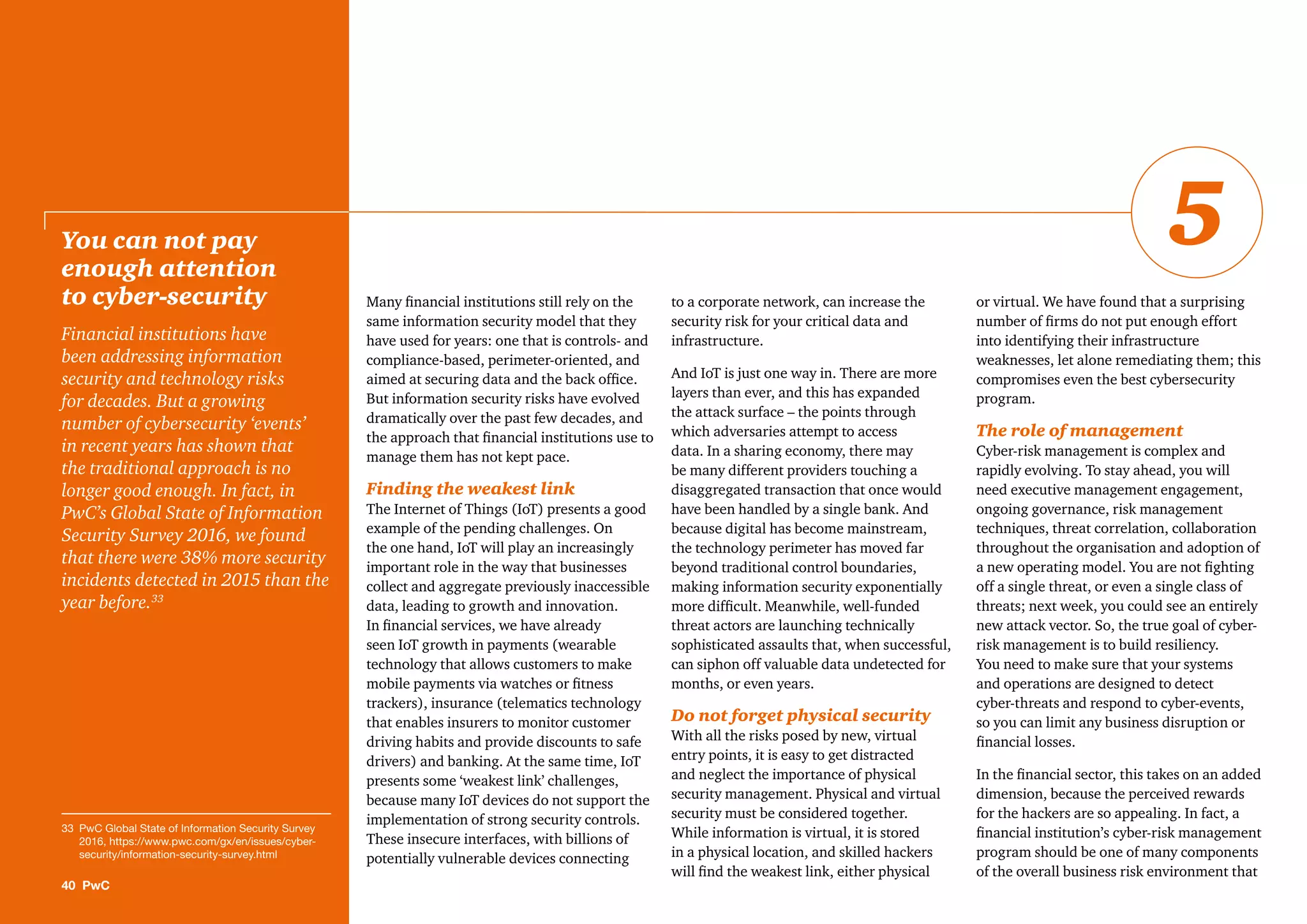 Many ﬁnancial institutions still rely on the
same information security model that they
have used for years: one that is controls- and
compliance-based, perimeter-oriented, and
aimed at securing data and the back ofﬁce.
But information security risks have evolved
dramatically over the past few decades, and
the approach that ﬁnancial institutions use to
manage them has not kept pace.
Finding the weakest link
The Internet of Things (IoT) presents a good
example of the pending challenges. On
the one hand, IoT will play an increasingly
important role in the way that businesses
collect and aggregate previously inaccessible
data, leading to growth and innovation.
In ﬁnancial services, we have already
seen IoT growth in payments (wearable
technology that allows customers to make
mobile payments via watches or ﬁtness
trackers), insurance (telematics technology
that enables insurers to monitor customer
driving habits and provide discounts to safe
drivers) and banking. At the same time, IoT
presents some ‘weakest link’ challenges,
because many IoT devices do not support the
implementation of strong security controls.
These insecure interfaces, with billions of
potentially vulnerable devices connecting
to a corporate network, can increase the
security risk for your critical data and
infrastructure.
And IoT is just one way in. There are more
layers than ever, and this has expanded
the attack surface – the points through
which adversaries attempt to access
data. In a sharing economy, there may
be many different providers touching a
disaggregated transaction that once would
have been handled by a single bank. And
because digital has become mainstream,
the technology perimeter has moved far
beyond traditional control boundaries,
making information security exponentially
more difﬁcult. Meanwhile, well-funded
threat actors are launching technically
sophisticated assaults that, when successful,
can siphon off valuable data undetected for
months, or even years.
Do not forget physical security
With all the risks posed by new, virtual
entry points, it is easy to get distracted
and neglect the importance of physical
security management. Physical and virtual
security must be considered together.
While information is virtual, it is stored
in a physical location, and skilled hackers
will ﬁnd the weakest link, either physical
or virtual. We have found that a surprising
number of ﬁrms do not put enough effort
into identifying their infrastructure
weaknesses, let alone remediating them; this
compromises even the best cybersecurity
program.
The role of management
Cyber-risk management is complex and
rapidly evolving. To stay ahead, you will
need executive management engagement,
ongoing governance, risk management
techniques, threat correlation, collaboration
throughout the organisation and adoption of
a new operating model. You are not ﬁghting
off a single threat, or even a single class of
threats; next week, you could see an entirely
new attack vector. So, the true goal of cyber-
risk management is to build resiliency.
You need to make sure that your systems
and operations are designed to detect
cyber-threats and respond to cyber-events,
so you can limit any business disruption or
ﬁnancial losses.
In the ﬁnancial sector, this takes on an added
dimension, because the perceived rewards
for the hackers are so appealing. In fact, a
ﬁnancial institution’s cyber-risk management
program should be one of many components
of the overall business risk environment that
You can not pay
enough attention
to cyber-security
Financial institutions have
been addressing information
security and technology risks
for decades. But a growing
number of cybersecurity ‘events’
in recent years has shown that
the traditional approach is no
longer good enough. In fact, in
PwC’s Global State of Information
Security Survey 2016, we found
that there were 38% more security
incidents detected in 2015 than the
year before.33
40 PwC
5
33 PwC Global State of Information Security Survey
2016, https://www.pwc.com/gx/en/issues/cyber-
security/information-security-survey.html
 