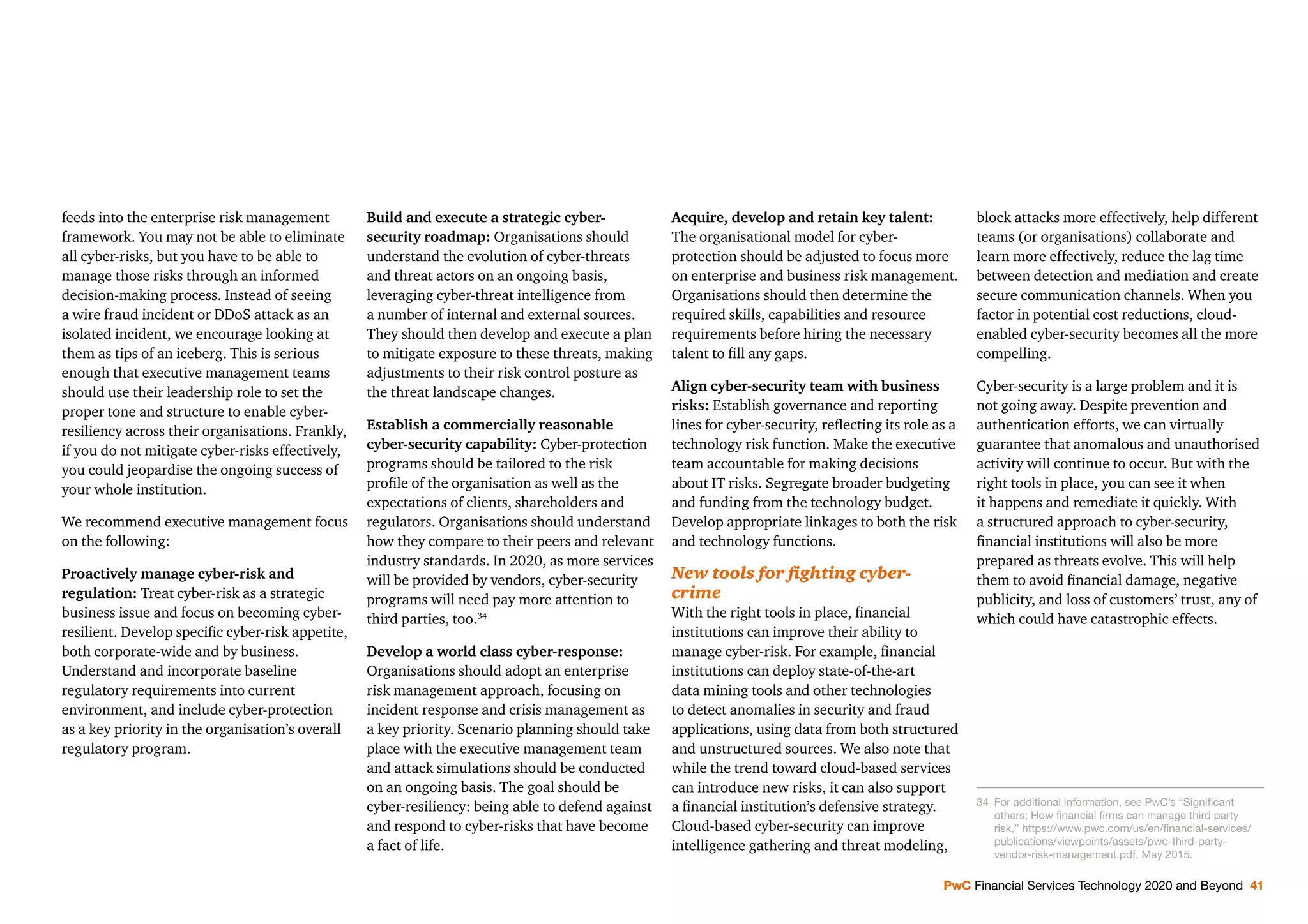 PwC Financial Services Technology 2020 and Beyond 41
feeds into the enterprise risk management
framework. You may not be able to eliminate
all cyber-risks, but you have to be able to
manage those risks through an informed
decision-making process. Instead of seeing
a wire fraud incident or DDoS attack as an
isolated incident, we encourage looking at
them as tips of an iceberg. This is serious
enough that executive management teams
should use their leadership role to set the
proper tone and structure to enable cyber-
resiliency across their organisations. Frankly,
if you do not mitigate cyber-risks effectively,
you could jeopardise the ongoing success of
your whole institution.
We recommend executive management focus
on the following:
Proactively manage cyber-risk and
regulation: Treat cyber-risk as a strategic
business issue and focus on becoming cyber-
resilient. Develop speciﬁc cyber-risk appetite,
both corporate-wide and by business.
Understand and incorporate baseline
regulatory requirements into current
environment, and include cyber-protection
as a key priority in the organisation’s overall
regulatory program.
Build and execute a strategic cyber-
security roadmap: Organisations should
understand the evolution of cyber-threats
and threat actors on an ongoing basis,
leveraging cyber-threat intelligence from
a number of internal and external sources.
They should then develop and execute a plan
to mitigate exposure to these threats, making
adjustments to their risk control posture as
the threat landscape changes.
Establish a commercially reasonable
cyber-security capability: Cyber-protection
programs should be tailored to the risk
proﬁle of the organisation as well as the
expectations of clients, shareholders and
regulators. Organisations should understand
how they compare to their peers and relevant
industry standards. In 2020, as more services
will be provided by vendors, cyber-security
programs will need pay more attention to
third parties, too.34
Develop a world class cyber-response:
Organisations should adopt an enterprise
risk management approach, focusing on
incident response and crisis management as
a key priority. Scenario planning should take
place with the executive management team
and attack simulations should be conducted
on an ongoing basis. The goal should be
cyber-resiliency: being able to defend against
and respond to cyber-risks that have become
a fact of life.
Acquire, develop and retain key talent:
The organisational model for cyber-
protection should be adjusted to focus more
on enterprise and business risk management.
Organisations should then determine the
required skills, capabilities and resource
requirements before hiring the necessary
talent to ﬁll any gaps.
Align cyber-security team with business
risks: Establish governance and reporting
lines for cyber-security, reﬂecting its role as a
technology risk function. Make the executive
team accountable for making decisions
about IT risks. Segregate broader budgeting
and funding from the technology budget.
Develop appropriate linkages to both the risk
and technology functions.
New tools for ﬁghting cyber-
crime
With the right tools in place, ﬁnancial
institutions can improve their ability to
manage cyber-risk. For example, ﬁnancial
institutions can deploy state-of-the-art
data mining tools and other technologies
to detect anomalies in security and fraud
applications, using data from both structured
and unstructured sources. We also note that
while the trend toward cloud-based services
can introduce new risks, it can also support
a ﬁnancial institution’s defensive strategy.
Cloud-based cyber-security can improve
intelligence gathering and threat modeling,
block attacks more effectively, help different
teams (or organisations) collaborate and
learn more effectively, reduce the lag time
between detection and mediation and create
secure communication channels. When you
factor in potential cost reductions, cloud-
enabled cyber-security becomes all the more
compelling.
Cyber-security is a large problem and it is
not going away. Despite prevention and
authentication efforts, we can virtually
guarantee that anomalous and unauthorised
activity will continue to occur. But with the
right tools in place, you can see it when
it happens and remediate it quickly. With
a structured approach to cyber-security,
ﬁnancial institutions will also be more
prepared as threats evolve. This will help
them to avoid ﬁnancial damage, negative
publicity, and loss of customers’ trust, any of
which could have catastrophic effects.
34 For additional information, see PwC’s “Signiﬁcant
others: How ﬁnancial ﬁrms can manage third party
risk,” https://www.pwc.com/us/en/ﬁnancial-services/
publications/viewpoints/assets/pwc-third-party-
vendor-risk-management.pdf. May 2015.
 
