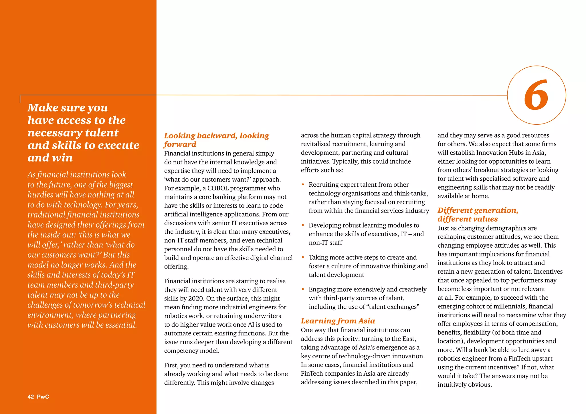 Looking backward, looking
forward
Financial institutions in general simply
do not have the internal knowledge and
expertise they will need to implement a
‘what do our customers want?’ approach.
For example, a COBOL programmer who
maintains a core banking platform may not
have the skills or interests to learn to code
artiﬁcial intelligence applications. From our
discussions with senior IT executives across
the industry, it is clear that many executives,
non-IT staff-members, and even technical
personnel do not have the skills needed to
build and operate an effective digital channel
offering.
Financial institutions are starting to realise
they will need talent with very different
skills by 2020. On the surface, this might
mean ﬁnding more industrial engineers for
robotics work, or retraining underwriters
to do higher value work once AI is used to
automate certain existing functions. But the
issue runs deeper than developing a different
competency model.
First, you need to understand what is
already working and what needs to be done
differently. This might involve changes
across the human capital strategy through
revitalised recruitment, learning and
development, partnering and cultural
initiatives. Typically, this could include
efforts such as:
• Recruiting expert talent from other
technology organisations and think-tanks,
rather than staying focused on recruiting
from within the ﬁnancial services industry
• Developing robust learning modules to
enhance the skills of executives, IT – and
non-IT staff
• Taking more active steps to create and
foster a culture of innovative thinking and
talent development
• Engaging more extensively and creatively
with third-party sources of talent,
including the use of “talent exchanges”
Learning from Asia
One way that ﬁnancial institutions can
address this priority: turning to the East,
taking advantage of Asia’s emergence as a
key centre of technology-driven innovation.
In some cases, ﬁnancial institutions and
FinTech companies in Asia are already
addressing issues described in this paper,
and they may serve as a good resources
for others. We also expect that some ﬁrms
will establish Innovation Hubs in Asia,
either looking for opportunities to learn
from others’ breakout strategies or looking
for talent with specialised software and
engineering skills that may not be readily
available at home.
Different generation,
different values
Just as changing demographics are
reshaping customer attitudes, we see them
changing employee attitudes as well. This
has important implications for ﬁnancial
institutions as they look to attract and
retain a new generation of talent. Incentives
that once appealed to top performers may
become less important or not relevant
at all. For example, to succeed with the
emerging cohort of millennials, ﬁnancial
institutions will need to reexamine what they
offer employees in terms of compensation,
beneﬁts, ﬂexibility (of both time and
location), development opportunities and
more. Will a bank be able to lure away a
robotics engineer from a FinTech upstart
using the current incentives? If not, what
would it take? The answers may not be
intuitively obvious.
Make sure you
have access to the
necessary talent
and skills to execute
and win
As ﬁnancial institutions look
to the future, one of the biggest
hurdles will have nothing at all
to do with technology. For years,
traditional ﬁnancial institutions
have designed their offerings from
the inside out: ‘this is what we
will offer,’ rather than ‘what do
our customers want?’ But this
model no longer works. And the
skills and interests of today’s IT
team members and third-party
talent may not be up to the
challenges of tomorrow’s technical
environment, where partnering
with customers will be essential.
42 PwC
6
 