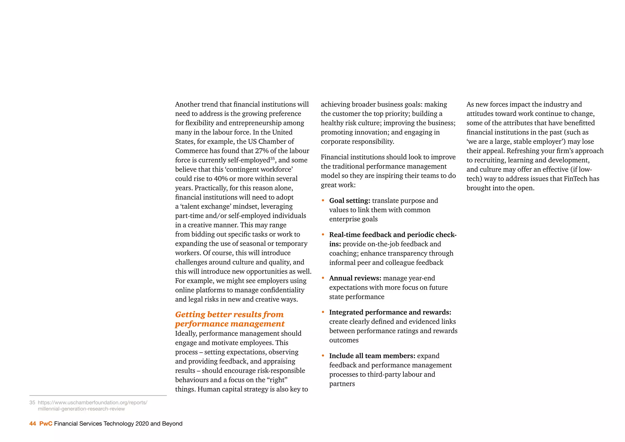 44 PwC Financial Services Technology 2020 and Beyond
Another trend that ﬁnancial institutions will
need to address is the growing preference
for ﬂexibility and entrepreneurship among
many in the labour force. In the United
States, for example, the US Chamber of
Commerce has found that 27% of the labour
force is currently self-employed35
, and some
believe that this ‘contingent workforce’
could rise to 40% or more within several
years. Practically, for this reason alone,
ﬁnancial institutions will need to adopt
a ‘talent exchange’ mindset, leveraging
part-time and/or self-employed individuals
in a creative manner. This may range
from bidding out speciﬁc tasks or work to
expanding the use of seasonal or temporary
workers. Of course, this will introduce
challenges around culture and quality, and
this will introduce new opportunities as well.
For example, we might see employers using
online platforms to manage conﬁdentiality
and legal risks in new and creative ways.
Getting better results from
performance management
Ideally, performance management should
engage and motivate employees. This
process – setting expectations, observing
and providing feedback, and appraising
results – should encourage risk-responsible
behaviours and a focus on the “right”
things. Human capital strategy is also key to
achieving broader business goals: making
the customer the top priority; building a
healthy risk culture; improving the business;
promoting innovation; and engaging in
corporate responsibility.
Financial institutions should look to improve
the traditional performance management
model so they are inspiring their teams to do
great work:
• Goal setting: translate purpose and
values to link them with common
enterprise goals
• Real-time feedback and periodic check-
ins: provide on-the-job feedback and
coaching; enhance transparency through
informal peer and colleague feedback
• Annual reviews: manage year-end
expectations with more focus on future
state performance
• Integrated performance and rewards:
create clearly deﬁned and evidenced links
between performance ratings and rewards
outcomes
• Include all team members: expand
feedback and performance management
processes to third-party labour and
partners
As new forces impact the industry and
attitudes toward work continue to change,
some of the attributes that have beneﬁtted
ﬁnancial institutions in the past (such as
‘we are a large, stable employer’) may lose
their appeal. Refreshing your ﬁrm’s approach
to recruiting, learning and development,
and culture may offer an effective (if low-
tech) way to address issues that FinTech has
brought into the open.
35 https://www.uschamberfoundation.org/reports/
millennial-generation-research-review
 