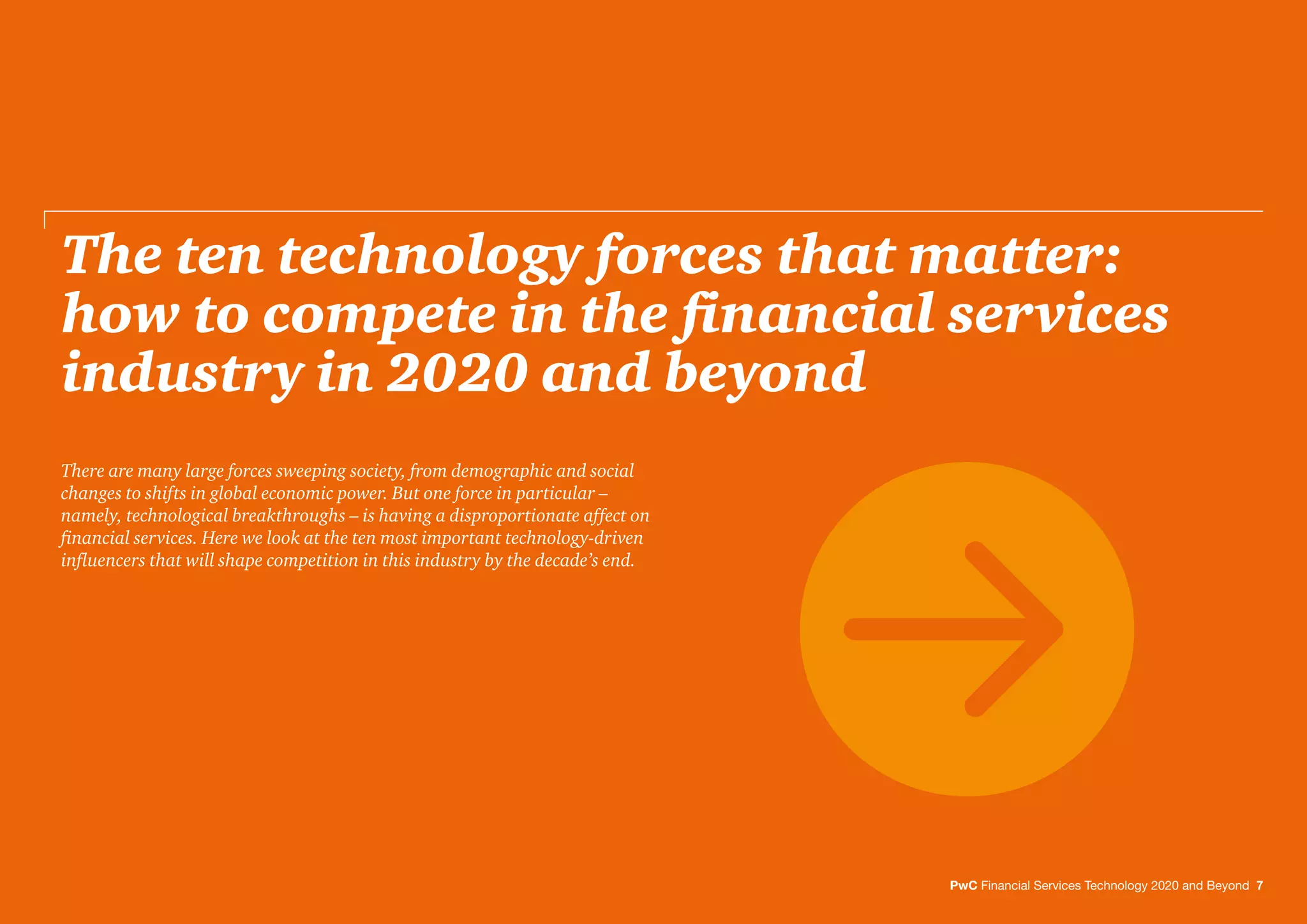 The ten technology forces that matter:
how to compete in the ﬁnancial services
industry in 2020 and beyond
PwC Financial Services Technology 2020 and Beyond 7
There are many large forces sweeping society, from demographic and social
changes to shifts in global economic power. But one force in particular –
namely, technological breakthroughs – is having a disproportionate affect on
ﬁnancial services. Here we look at the ten most important technology-driven
inﬂuencers that will shape competition in this industry by the decade’s end.
 