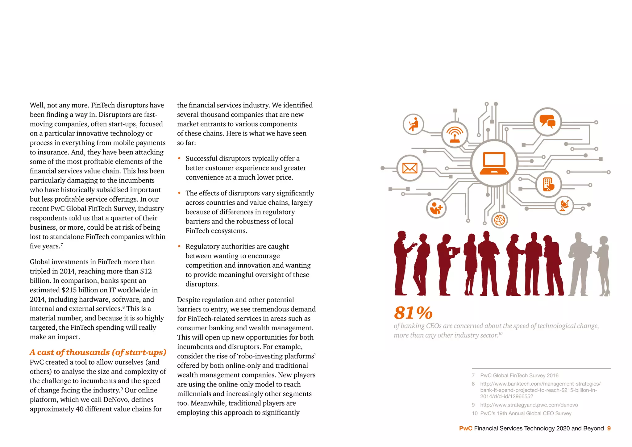 PwC Financial Services Technology 2020 and Beyond 9
Well, not any more. FinTech disruptors have
been ﬁnding a way in. Disruptors are fast-
moving companies, often start-ups, focused
on a particular innovative technology or
process in everything from mobile payments
to insurance. And, they have been attacking
some of the most proﬁtable elements of the
ﬁnancial services value chain. This has been
particularly damaging to the incumbents
who have historically subsidised important
but less proﬁtable service offerings. In our
recent PwC Global FinTech Survey, industry
respondents told us that a quarter of their
business, or more, could be at risk of being
lost to standalone FinTech companies within
ﬁve years.7
Global investments in FinTech more than
tripled in 2014, reaching more than $12
billion. In comparison, banks spent an
estimated $215 billion on IT worldwide in
2014, including hardware, software, and
internal and external services.8
This is a
material number, and because it is so highly
targeted, the FinTech spending will really
make an impact.
A cast of thousands (of start-ups)
PwC created a tool to allow ourselves (and
others) to analyse the size and complexity of
the challenge to incumbents and the speed
of change facing the industry.9
Our online
platform, which we call DeNovo, deﬁnes
approximately 40 different value chains for
the ﬁnancial services industry. We identiﬁed
several thousand companies that are new
market entrants to various components
of these chains. Here is what we have seen
so far:
• Successful disruptors typically offer a
better customer experience and greater
convenience at a much lower price.
• The effects of disruptors vary signiﬁcantly
across countries and value chains, largely
because of differences in regulatory
barriers and the robustness of local
FinTech ecosystems.
• Regulatory authorities are caught
between wanting to encourage
competition and innovation and wanting
to provide meaningful oversight of these
disruptors.
Despite regulation and other potential
barriers to entry, we see tremendous demand
for FinTech-related services in areas such as
consumer banking and wealth management.
This will open up new opportunities for both
incumbents and disruptors. For example,
consider the rise of ‘robo-investing platforms’
offered by both online-only and traditional
wealth management companies. New players
are using the online-only model to reach
millennials and increasingly other segments
too. Meanwhile, traditional players are
employing this approach to signiﬁcantly
81%
of banking CEOs are concerned about the speed of technological change,
more than any other industry sector.10
7 PwC Global FinTech Survey 2016
8 http://www.banktech.com/management-strategies/
bank-it-spend-projected-to-reach-$215-billion-in-
2014/d/d-id/1296655?
9 http://www.strategyand.pwc.com/denovo
10 PwC’s 19th Annual Global CEO Survey
 