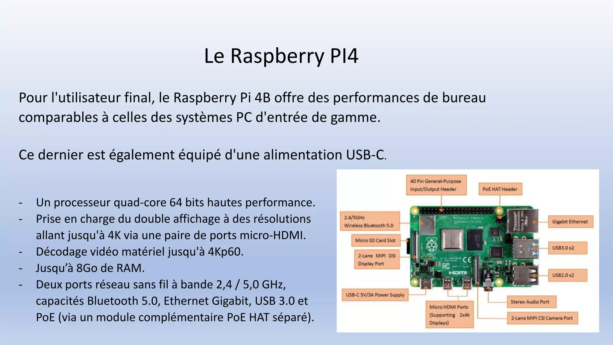Le Raspberry PI4
Pour l'utilisateur final, le Raspberry Pi 4B offre des performances de bureau
comparables à celles des systèmes PC d'entrée de gamme.
Ce dernier est également équipé d'une alimentation USB-C.
- Un processeur quad-core 64 bits hautes performance.
- Prise en charge du double affichage à des résolutions
allant jusqu'à 4K via une paire de ports micro-HDMI.
- Décodage vidéo matériel jusqu'à 4Kp60.
- Jusqu’à 8Go de RAM.
- Deux ports réseau sans fil à bande 2,4 / 5,0 GHz,
capacités Bluetooth 5.0, Ethernet Gigabit, USB 3.0 et
PoE (via un module complémentaire PoE HAT séparé).
 