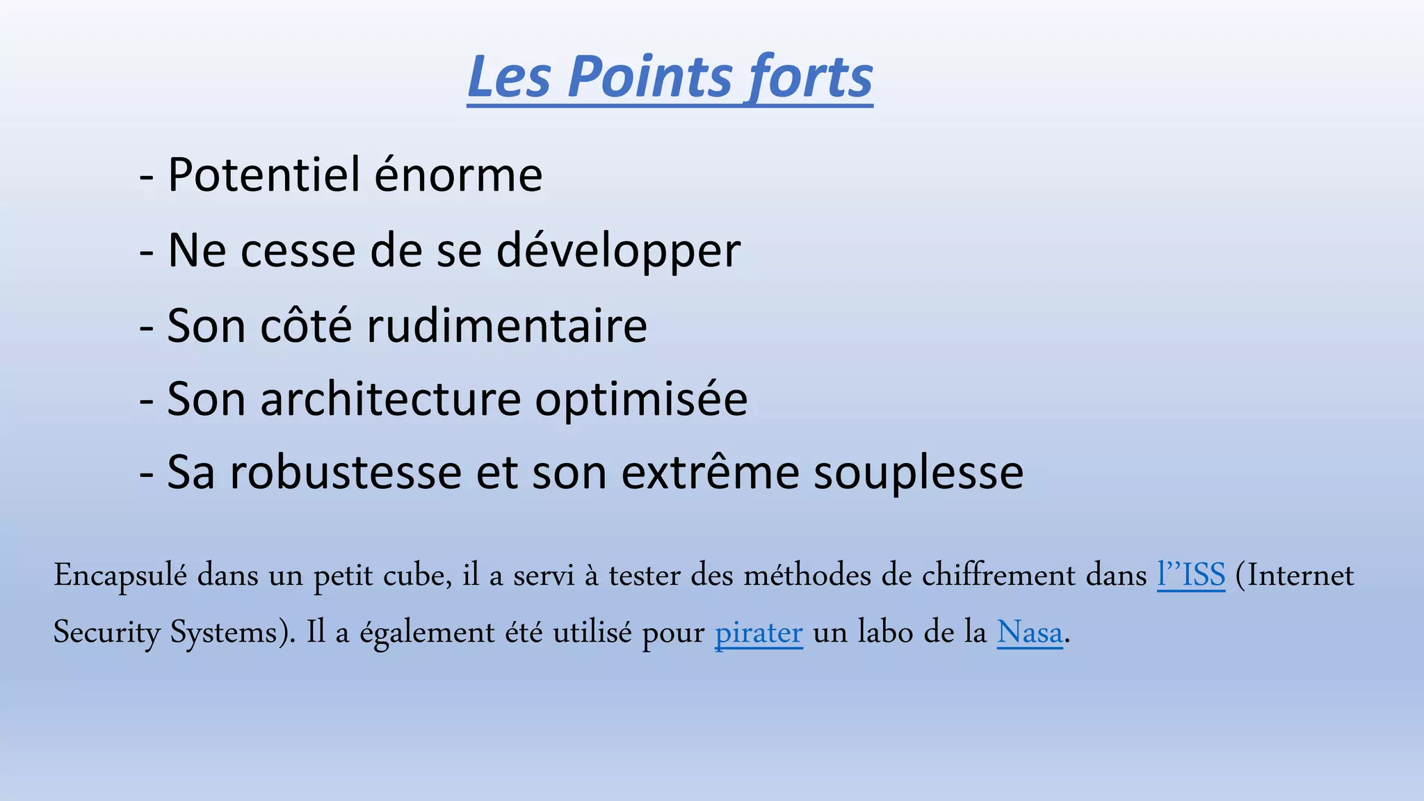 - Potentiel énorme
- Ne cesse de se développer
- Son côté rudimentaire
- Son architecture optimisée
- Sa robustesse et son extrême souplesse
Encapsulé dans un petit cube, il a servi à tester des méthodes de chiffrement dans l’’ISS (Internet
Security Systems). Il a également été utilisé pour pirater un labo de la Nasa.
Les Points forts
 
