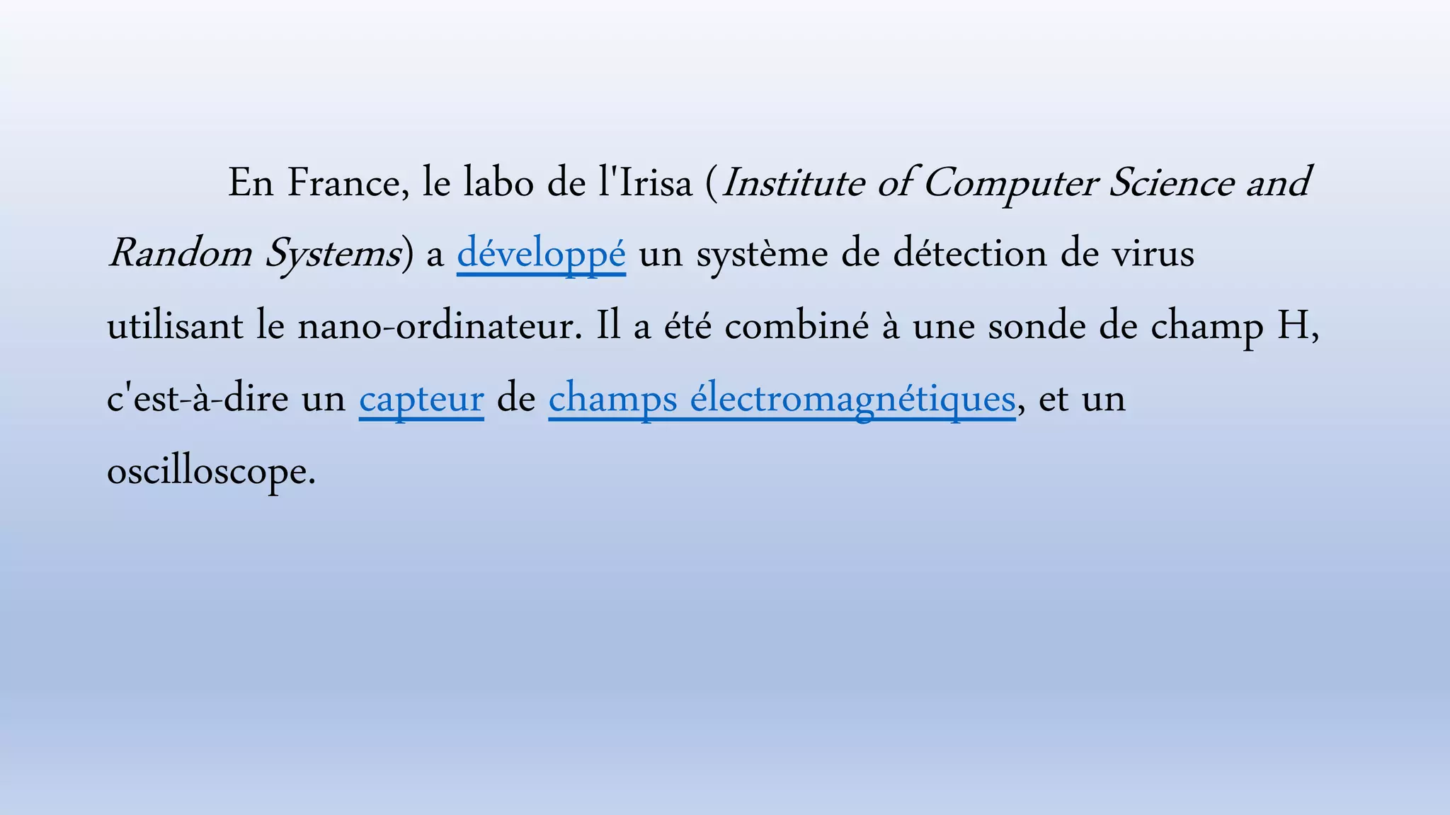 En France, le labo de l'Irisa (Institute of Computer Science and
Random Systems) a développé un système de détection de virus
utilisant le nano-ordinateur. Il a été combiné à une sonde de champ H,
c'est-à-dire un capteur de champs électromagnétiques, et un
oscilloscope.
 
