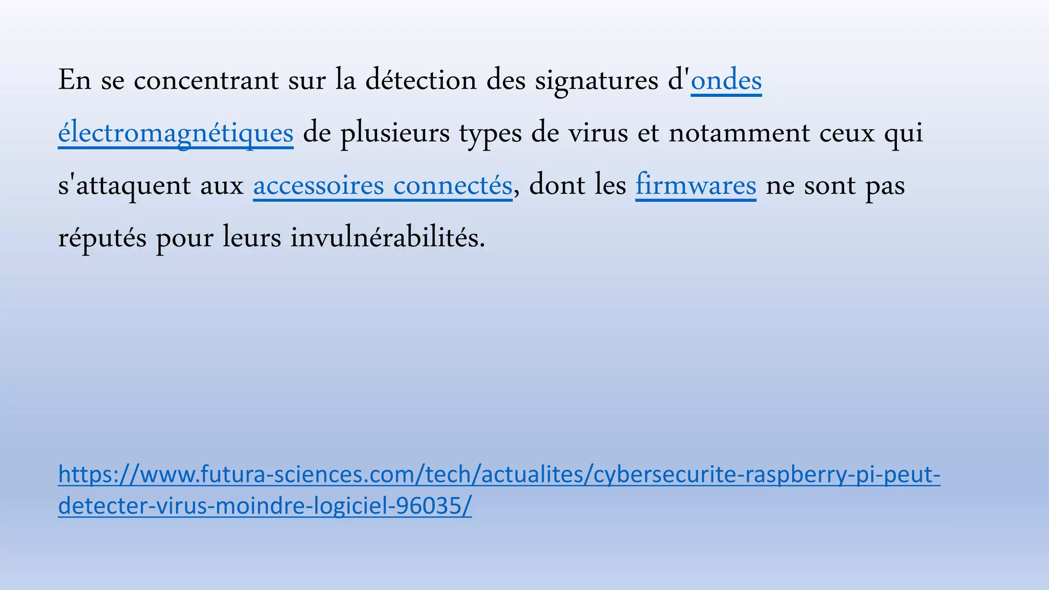 En se concentrant sur la détection des signatures d'ondes
électromagnétiques de plusieurs types de virus et notamment ceux qui
s'attaquent aux accessoires connectés, dont les firmwares ne sont pas
réputés pour leurs invulnérabilités.
https://www.futura-sciences.com/tech/actualites/cybersecurite-raspberry-pi-peut-
detecter-virus-moindre-logiciel-96035/
 