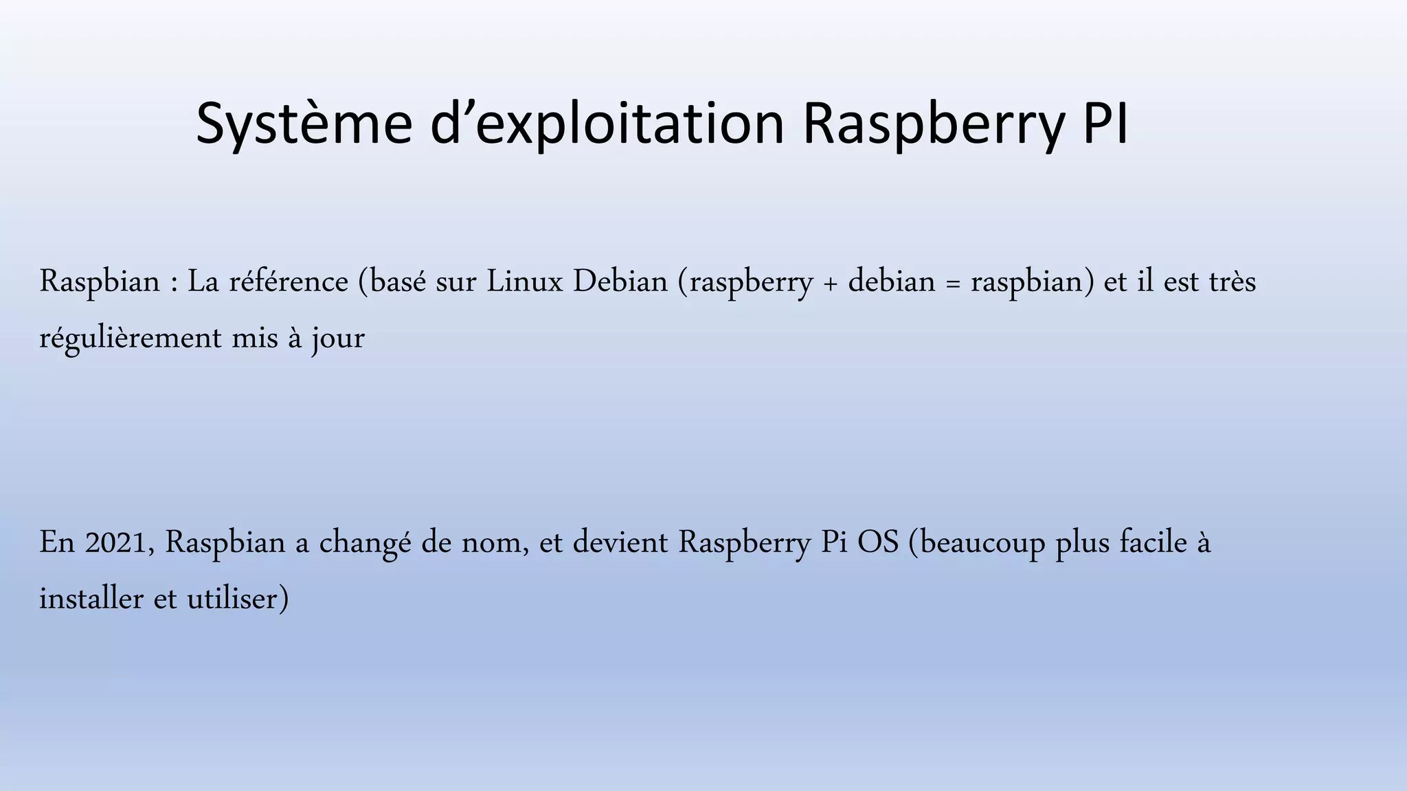 Système d’exploitation Raspberry PI
Raspbian : La référence (basé sur Linux Debian (raspberry + debian = raspbian) et il est très
régulièrement mis à jour
En 2021, Raspbian a changé de nom, et devient Raspberry Pi OS (beaucoup plus facile à
installer et utiliser)
 