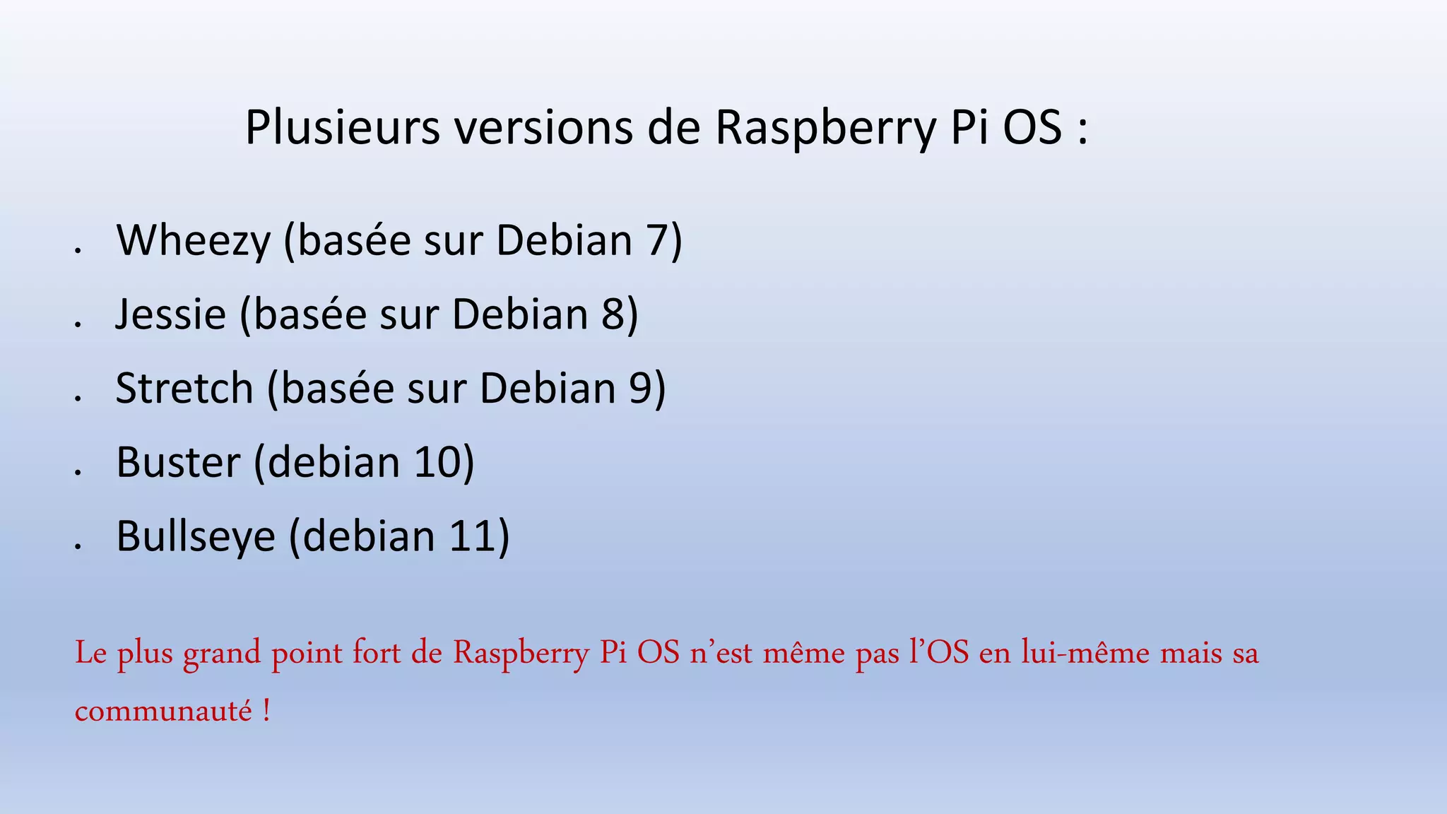 Plusieurs versions de Raspberry Pi OS :
 Wheezy (basée sur Debian 7)
 Jessie (basée sur Debian 8)
 Stretch (basée sur Debian 9)
 Buster (debian 10)
 Bullseye (debian 11)
Le plus grand point fort de Raspberry Pi OS n’est même pas l’OS en lui-même mais sa
communauté !
 