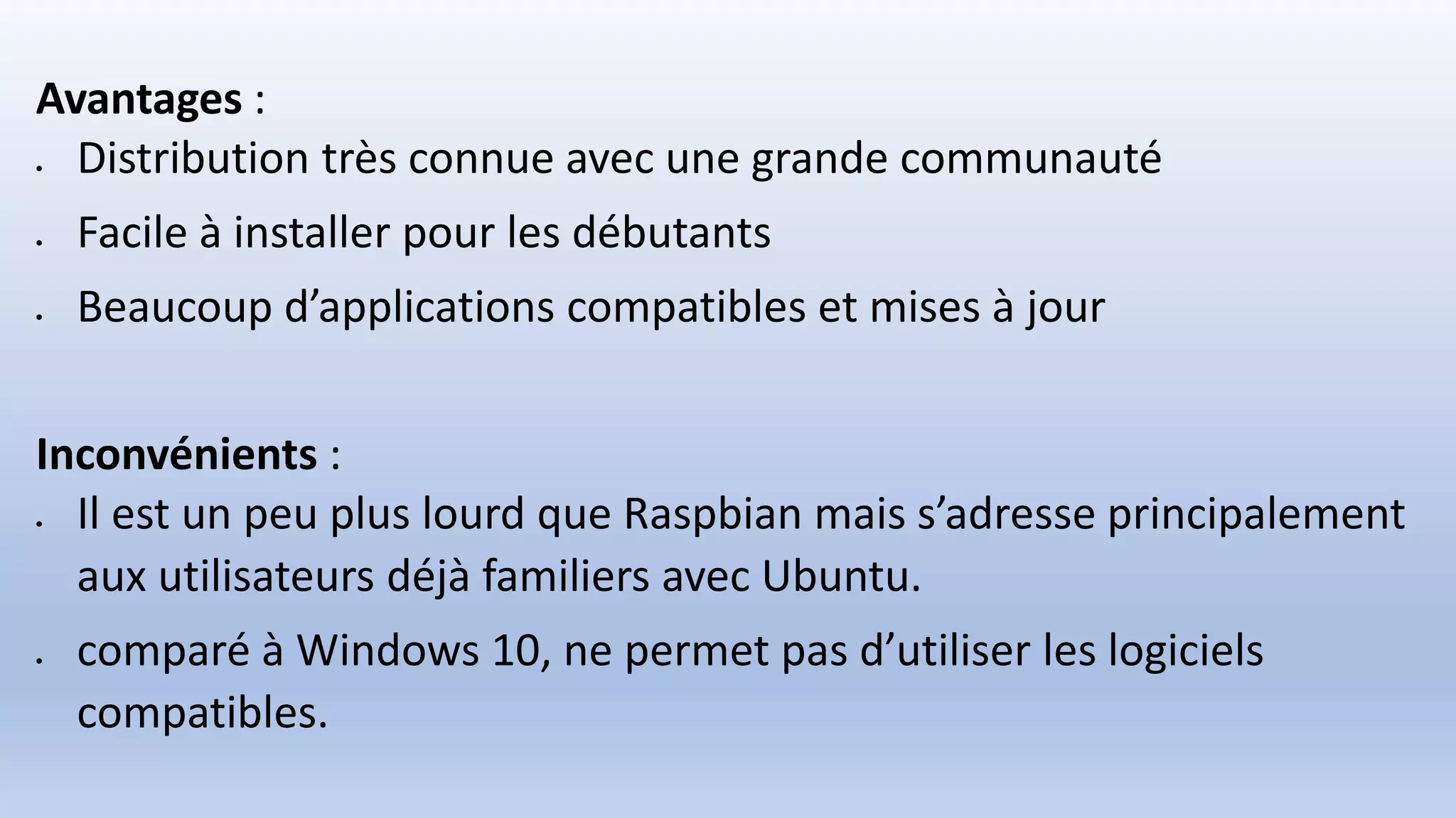 Avantages :
 Distribution très connue avec une grande communauté
 Facile à installer pour les débutants
 Beaucoup d’applications compatibles et mises à jour
Inconvénients :
 Il est un peu plus lourd que Raspbian mais s’adresse principalement
aux utilisateurs déjà familiers avec Ubuntu.
 comparé à Windows 10, ne permet pas d’utiliser les logiciels
compatibles.
 