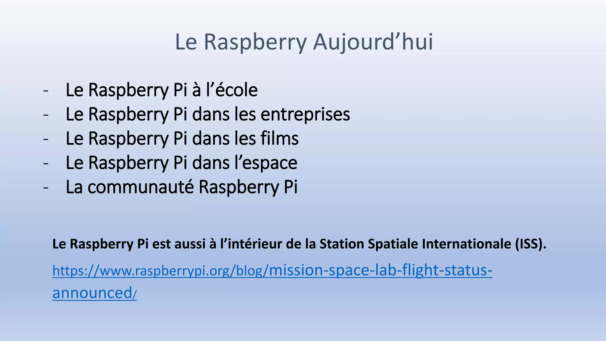 Le Raspberry Aujourd’hui
- Le Raspberry Pi à l’école
- Le Raspberry Pi dans les entreprises
- Le Raspberry Pi dans les films
- Le Raspberry Pi dans l’espace
- La communauté Raspberry Pi
Le Raspberry Pi est aussi à l’intérieur de la Station Spatiale Internationale (ISS).
https://www.raspberrypi.org/blog/mission-space-lab-flight-status-
announced/
 