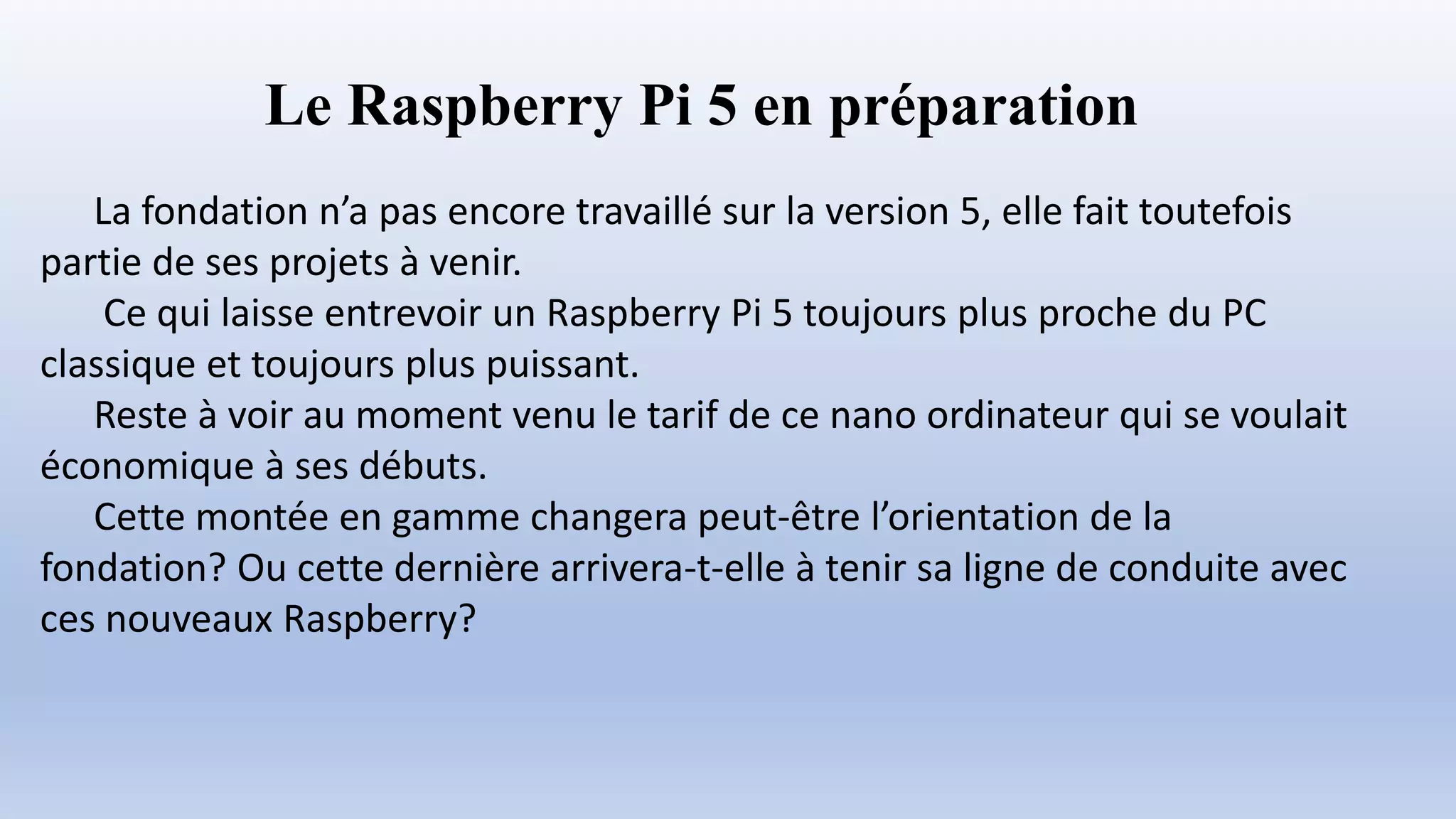 Le Raspberry Pi 5 en préparation
La fondation n’a pas encore travaillé sur la version 5, elle fait toutefois
partie de ses projets à venir.
Ce qui laisse entrevoir un Raspberry Pi 5 toujours plus proche du PC
classique et toujours plus puissant.
Reste à voir au moment venu le tarif de ce nano ordinateur qui se voulait
économique à ses débuts.
Cette montée en gamme changera peut-être l’orientation de la
fondation? Ou cette dernière arrivera-t-elle à tenir sa ligne de conduite avec
ces nouveaux Raspberry?
 