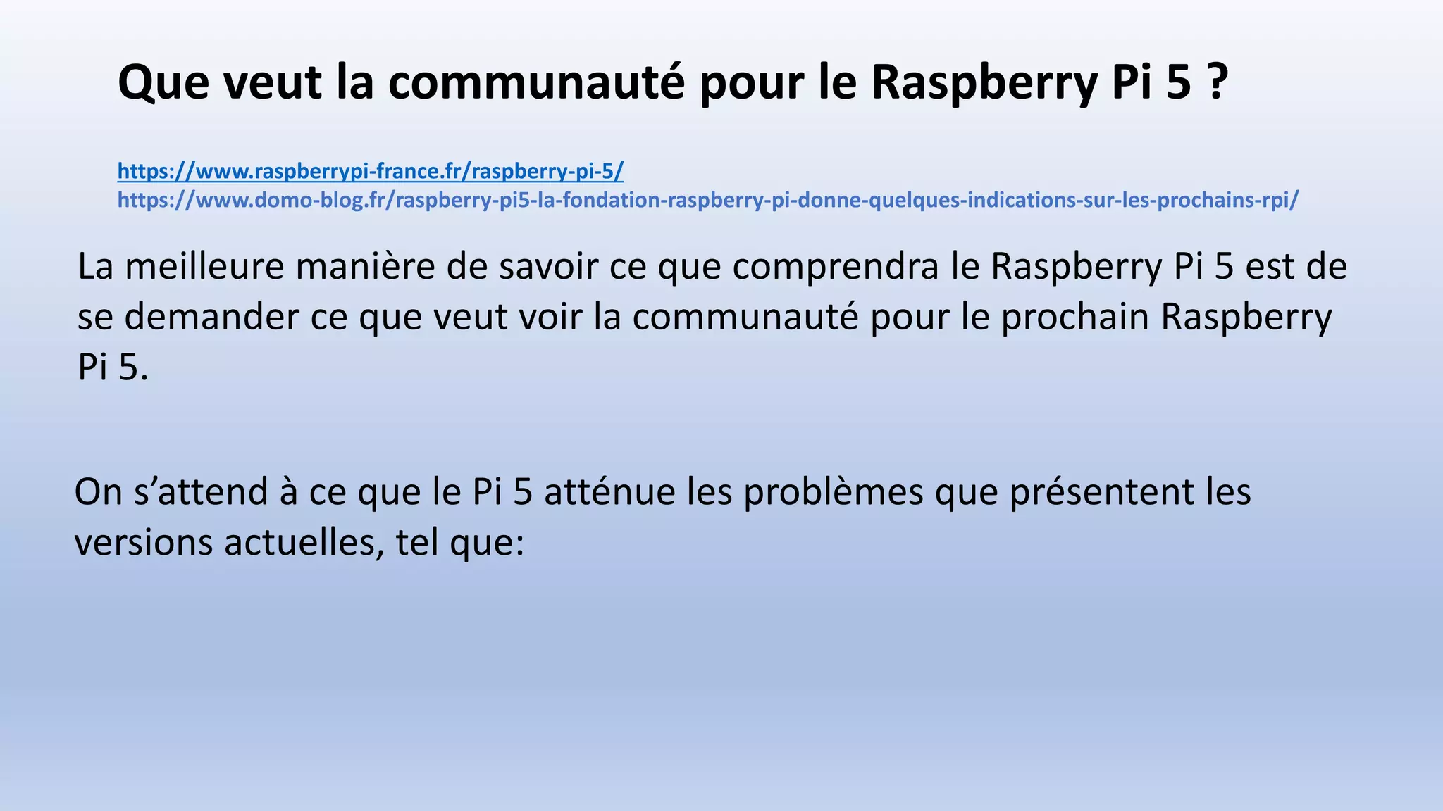 Que veut la communauté pour le Raspberry Pi 5 ?
https://www.raspberrypi-france.fr/raspberry-pi-5/
https://www.domo-blog.fr/raspberry-pi5-la-fondation-raspberry-pi-donne-quelques-indications-sur-les-prochains-rpi/
La meilleure manière de savoir ce que comprendra le Raspberry Pi 5 est de
se demander ce que veut voir la communauté pour le prochain Raspberry
Pi 5.
On s’attend à ce que le Pi 5 atténue les problèmes que présentent les
versions actuelles, tel que:
 