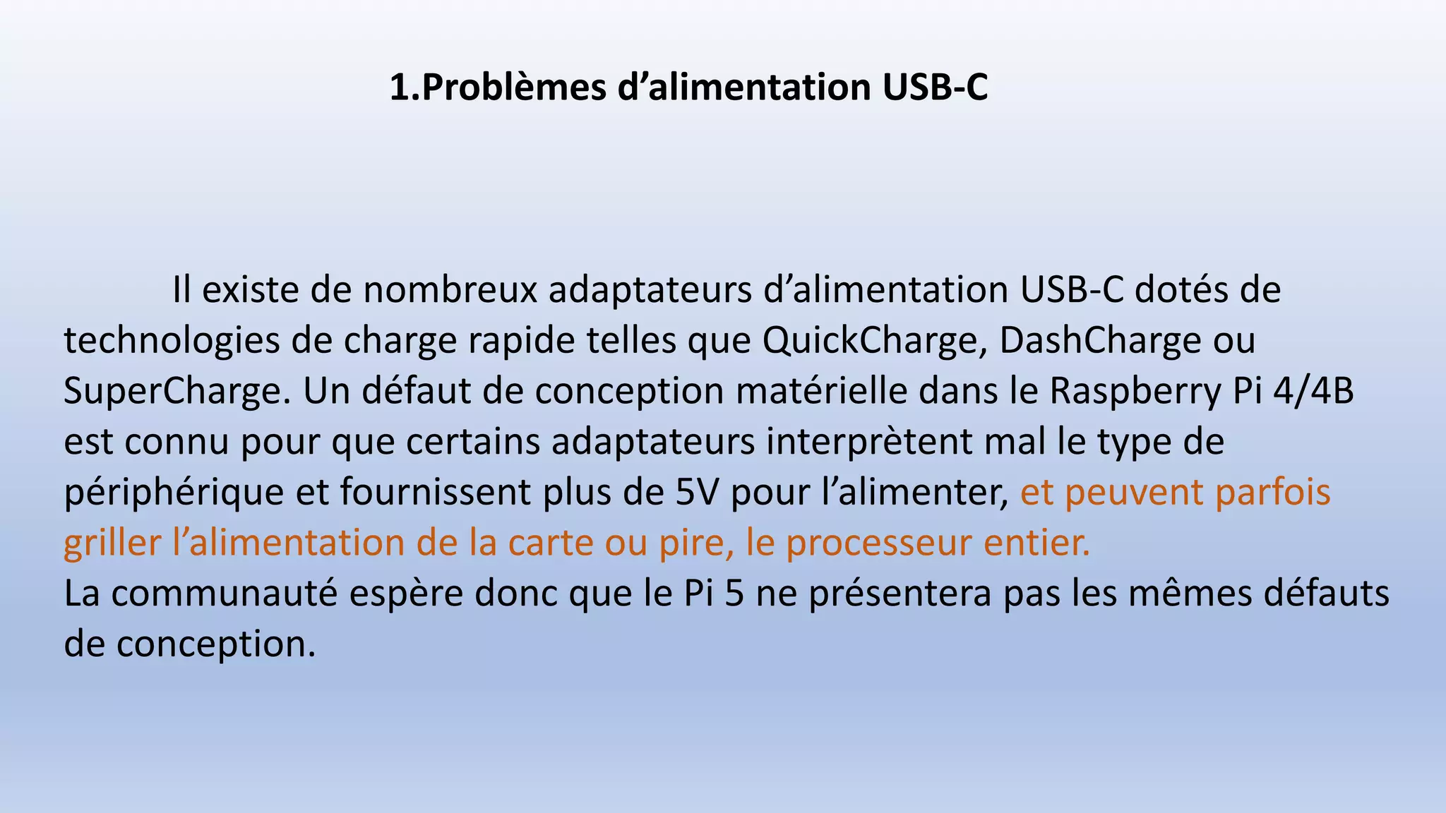 1.Problèmes d’alimentation USB-C
Il existe de nombreux adaptateurs d’alimentation USB-C dotés de
technologies de charge rapide telles que QuickCharge, DashCharge ou
SuperCharge. Un défaut de conception matérielle dans le Raspberry Pi 4/4B
est connu pour que certains adaptateurs interprètent mal le type de
périphérique et fournissent plus de 5V pour l’alimenter, et peuvent parfois
griller l’alimentation de la carte ou pire, le processeur entier.
La communauté espère donc que le Pi 5 ne présentera pas les mêmes défauts
de conception.
 