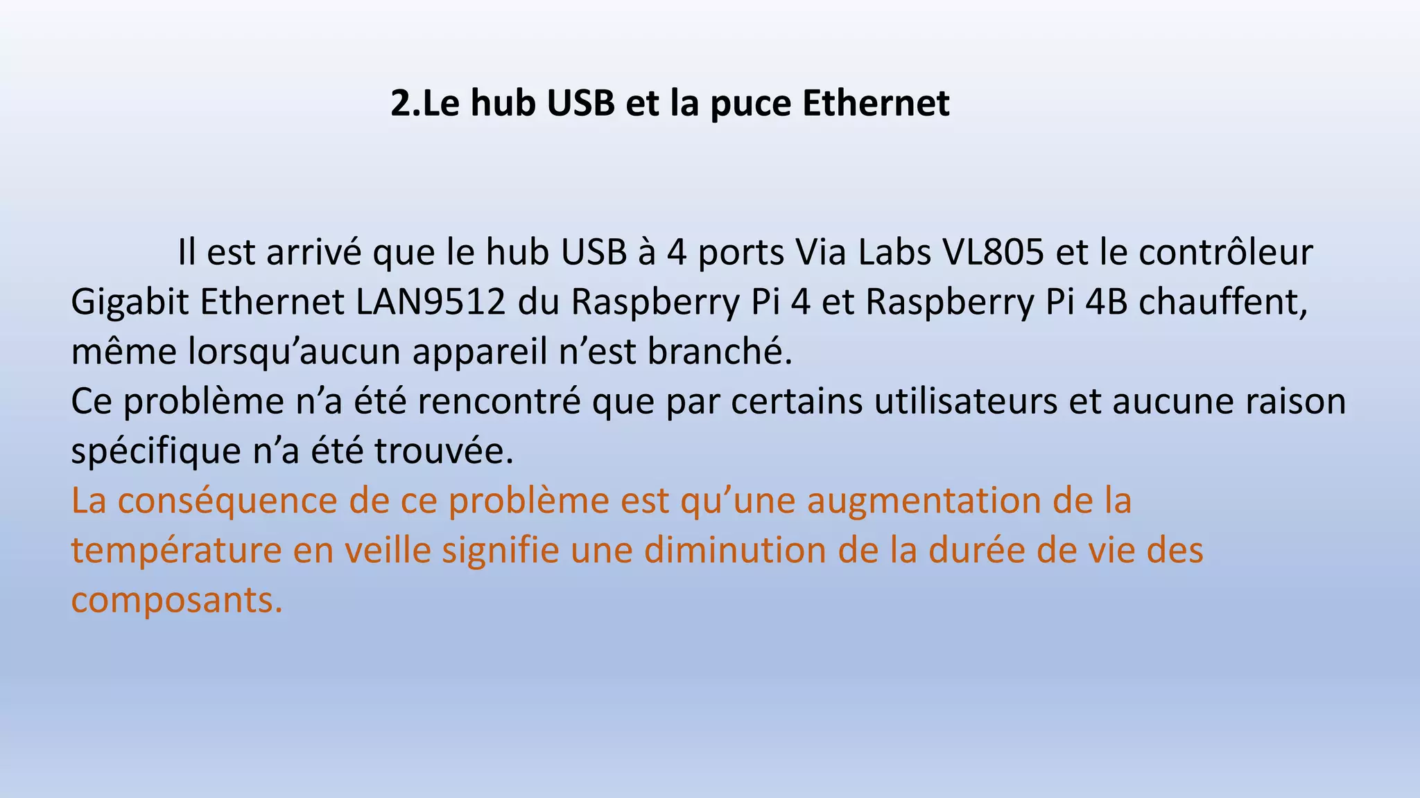 2.Le hub USB et la puce Ethernet
Il est arrivé que le hub USB à 4 ports Via Labs VL805 et le contrôleur
Gigabit Ethernet LAN9512 du Raspberry Pi 4 et Raspberry Pi 4B chauffent,
même lorsqu’aucun appareil n’est branché.
Ce problème n’a été rencontré que par certains utilisateurs et aucune raison
spécifique n’a été trouvée.
La conséquence de ce problème est qu’une augmentation de la
température en veille signifie une diminution de la durée de vie des
composants.
 