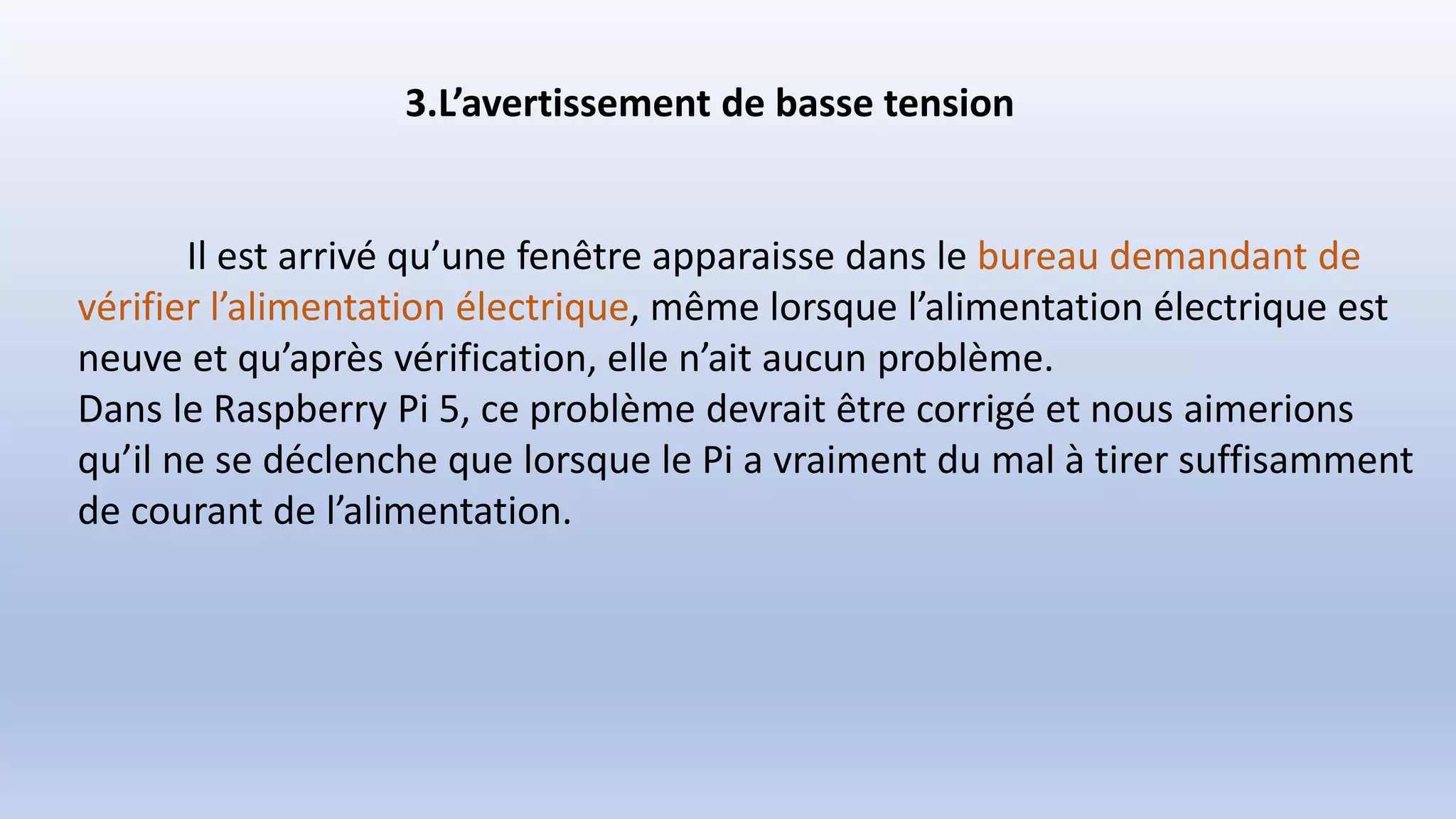 3.L’avertissement de basse tension
Il est arrivé qu’une fenêtre apparaisse dans le bureau demandant de
vérifier l’alimentation électrique, même lorsque l’alimentation électrique est
neuve et qu’après vérification, elle n’ait aucun problème.
Dans le Raspberry Pi 5, ce problème devrait être corrigé et nous aimerions
qu’il ne se déclenche que lorsque le Pi a vraiment du mal à tirer suffisamment
de courant de l’alimentation.
 