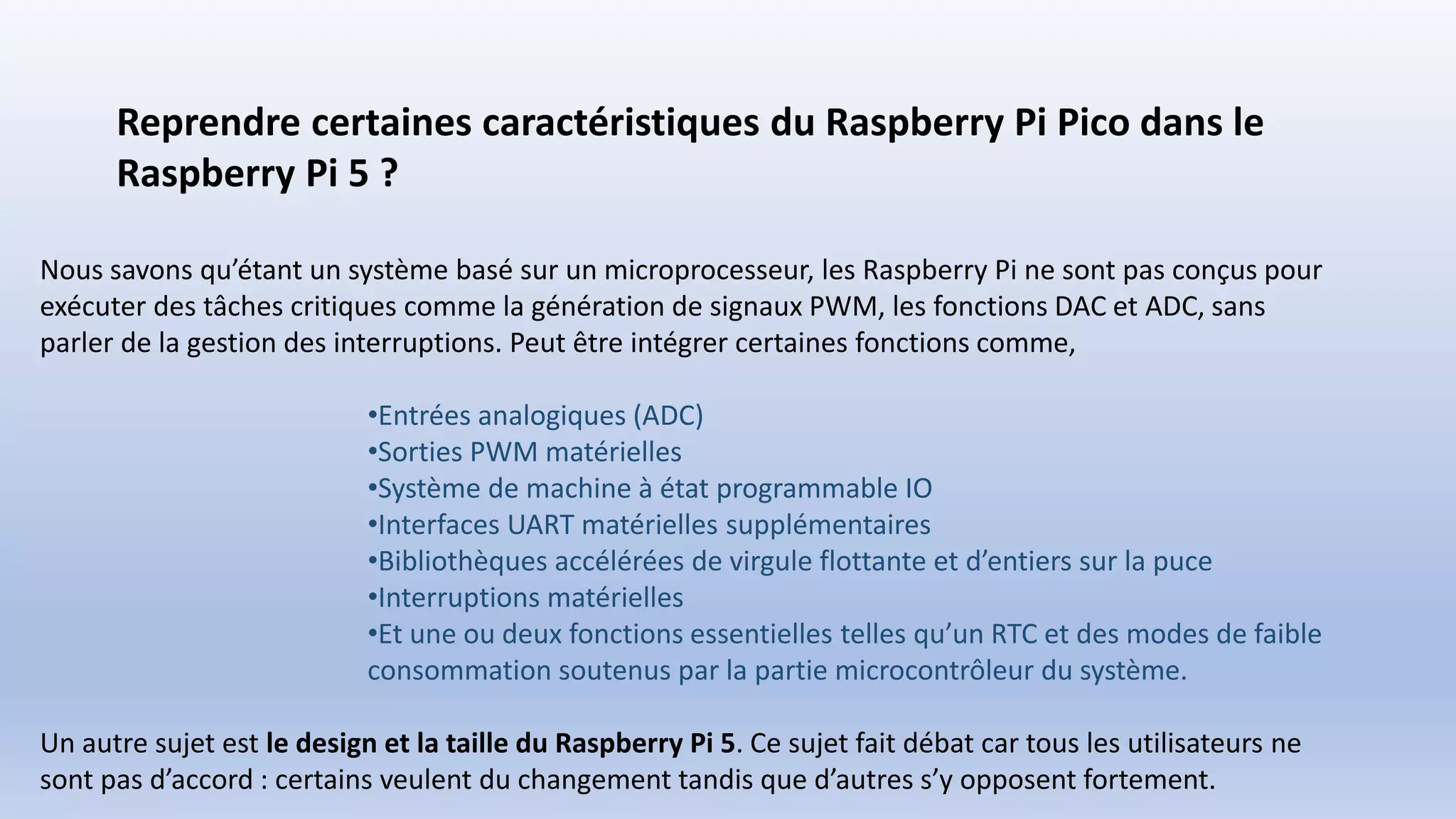 Reprendre certaines caractéristiques du Raspberry Pi Pico dans le
Raspberry Pi 5 ?
Nous savons qu’étant un système basé sur un microprocesseur, les Raspberry Pi ne sont pas conçus pour
exécuter des tâches critiques comme la génération de signaux PWM, les fonctions DAC et ADC, sans
parler de la gestion des interruptions. Peut être intégrer certaines fonctions comme,
•Entrées analogiques (ADC)
•Sorties PWM matérielles
•Système de machine à état programmable IO
•Interfaces UART matérielles supplémentaires
•Bibliothèques accélérées de virgule flottante et d’entiers sur la puce
•Interruptions matérielles
•Et une ou deux fonctions essentielles telles qu’un RTC et des modes de faible
consommation soutenus par la partie microcontrôleur du système.
Un autre sujet est le design et la taille du Raspberry Pi 5. Ce sujet fait débat car tous les utilisateurs ne
sont pas d’accord : certains veulent du changement tandis que d’autres s’y opposent fortement.
 
