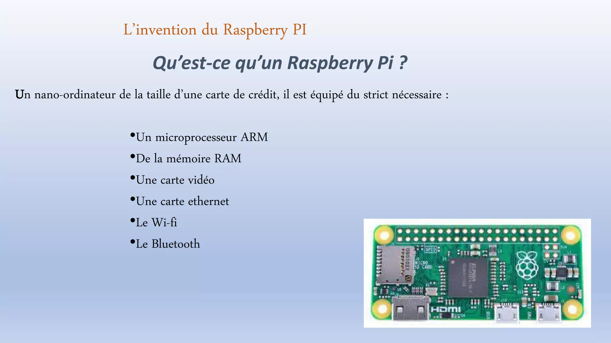 Un nano-ordinateur de la taille d’une carte de crédit, il est équipé du strict nécessaire :
•Un microprocesseur ARM
•De la mémoire RAM
•Une carte vidéo
•Une carte ethernet
•Le Wi-fi
•Le Bluetooth
Qu’est-ce qu’un Raspberry Pi ?
L’invention du Raspberry PI
 