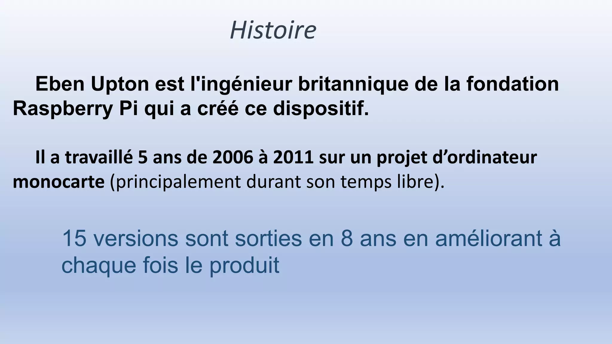 Histoire
Eben Upton est l'ingénieur britannique de la fondation
Raspberry Pi qui a créé ce dispositif.
Il a travaillé 5 ans de 2006 à 2011 sur un projet d’ordinateur
monocarte (principalement durant son temps libre).
15 versions sont sorties en 8 ans en améliorant à
chaque fois le produit
 