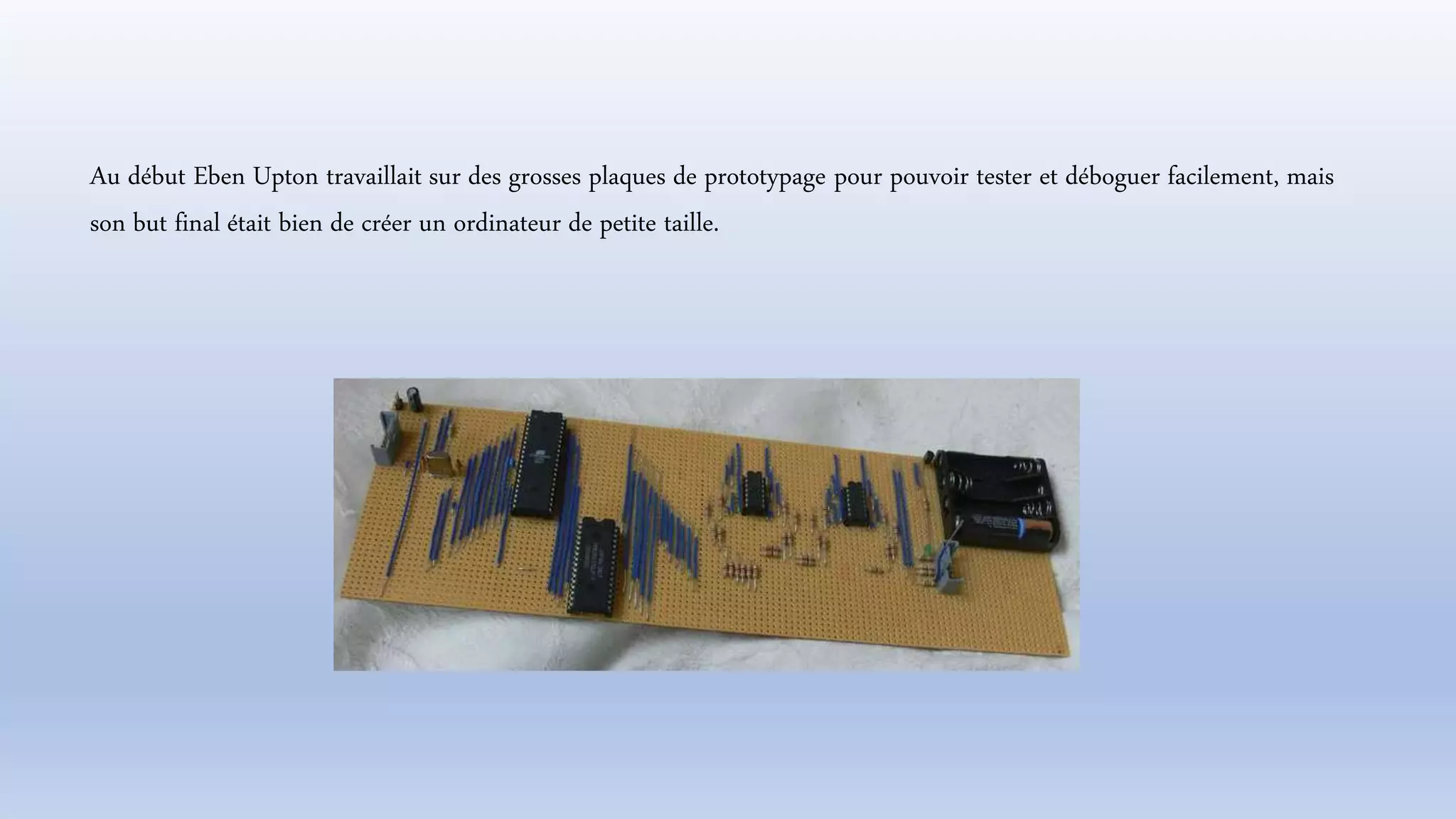 Au début Eben Upton travaillait sur des grosses plaques de prototypage pour pouvoir tester et déboguer facilement, mais
son but final était bien de créer un ordinateur de petite taille.
 