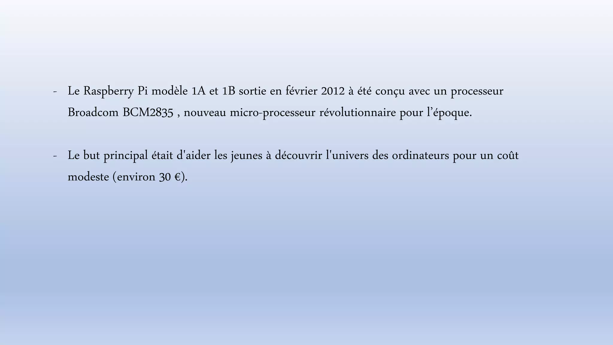 - Le Raspberry Pi modèle 1A et 1B sortie en février 2012 à été conçu avec un processeur
Broadcom BCM2835 , nouveau micro-processeur révolutionnaire pour l’époque.
- Le but principal était d'aider les jeunes à découvrir l'univers des ordinateurs pour un coût
modeste (environ 30 €).
 