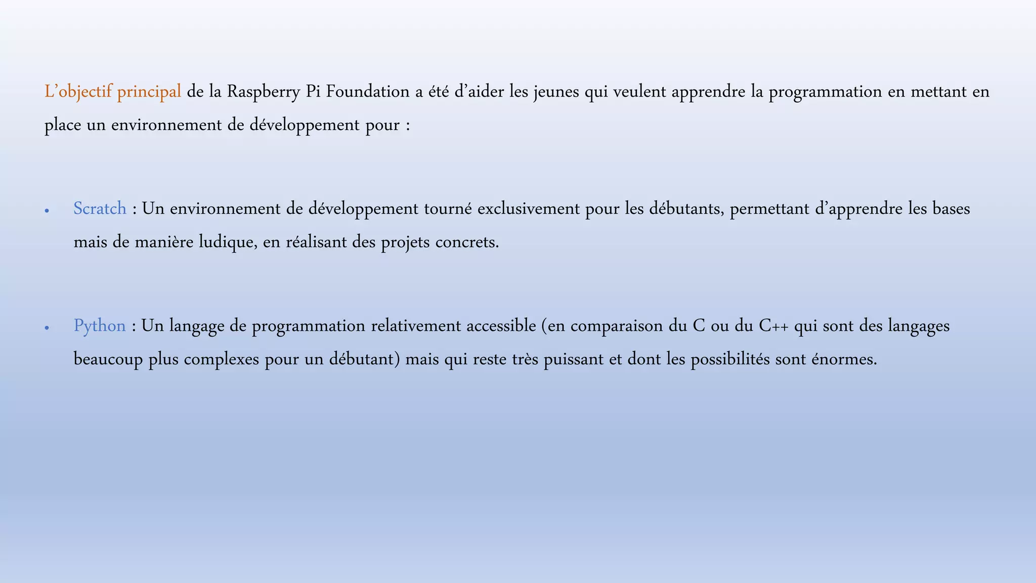 L’objectif principal de la Raspberry Pi Foundation a été d’aider les jeunes qui veulent apprendre la programmation en mettant en
place un environnement de développement pour :
 Scratch : Un environnement de développement tourné exclusivement pour les débutants, permettant d’apprendre les bases
mais de manière ludique, en réalisant des projets concrets.
 Python : Un langage de programmation relativement accessible (en comparaison du C ou du C++ qui sont des langages
beaucoup plus complexes pour un débutant) mais qui reste très puissant et dont les possibilités sont énormes.
 