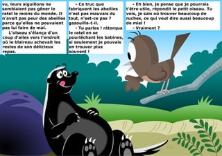 vu, leurs aiguillons ne
semblaient pas gêner le
ratel le moins du monde. Il
n'avait pas peur des abeilles
parce qu'elles ne pouvaient
pas lui faire de mal.
L'oiseau s'élança d'un
coup d'ailes vers l'endroit
où le blaireau achevait les
restes de son délicieux
repas.
- Eh bien, je pense que je pourrais
t'être utile, répondit le petit oiseau. Tu
vois, je sais où trouver beaucoup de
ruches, ce qui veut dire aussi beaucoup
de miel !
- Vraiment ?
- Ce truc que
fabriquent les abeilles
n'est pas mauvais du
tout, n'est-ce pas ?
gazouilla-t-il.
- Tu parles ! rétorqua
le ratel en se
pourléchant les babines,
si seulement je pouvais
en trouver plus
souvent !
 