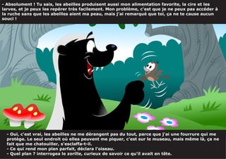 - Absolument ! Tu sais, les abeilles produisent aussi mon alimentation favorite, la cire et les
larves, et je peux les repérer très facilement. Mon problème, c'est que je ne peux pas accéder à
la ruche sans que les abeilles aient ma peau, mais j'ai remarqué que toi, ça ne te cause aucun
souci !
- Oui, c'est vrai, les abeilles ne me dérangent pas du tout, parce que j'ai une fourrure qui me
protège. Le seul endroit où elles peuvent me piquer, c'est sur le museau, mais même là, ça ne
fait que me chatouiller, s'esclaffa-t-il.
- Ce qui rend mon plan parfait, déclara l'oiseau.
- Quel plan ? interrogea le zorille, curieux de savoir ce qu'il avait en tête.
 