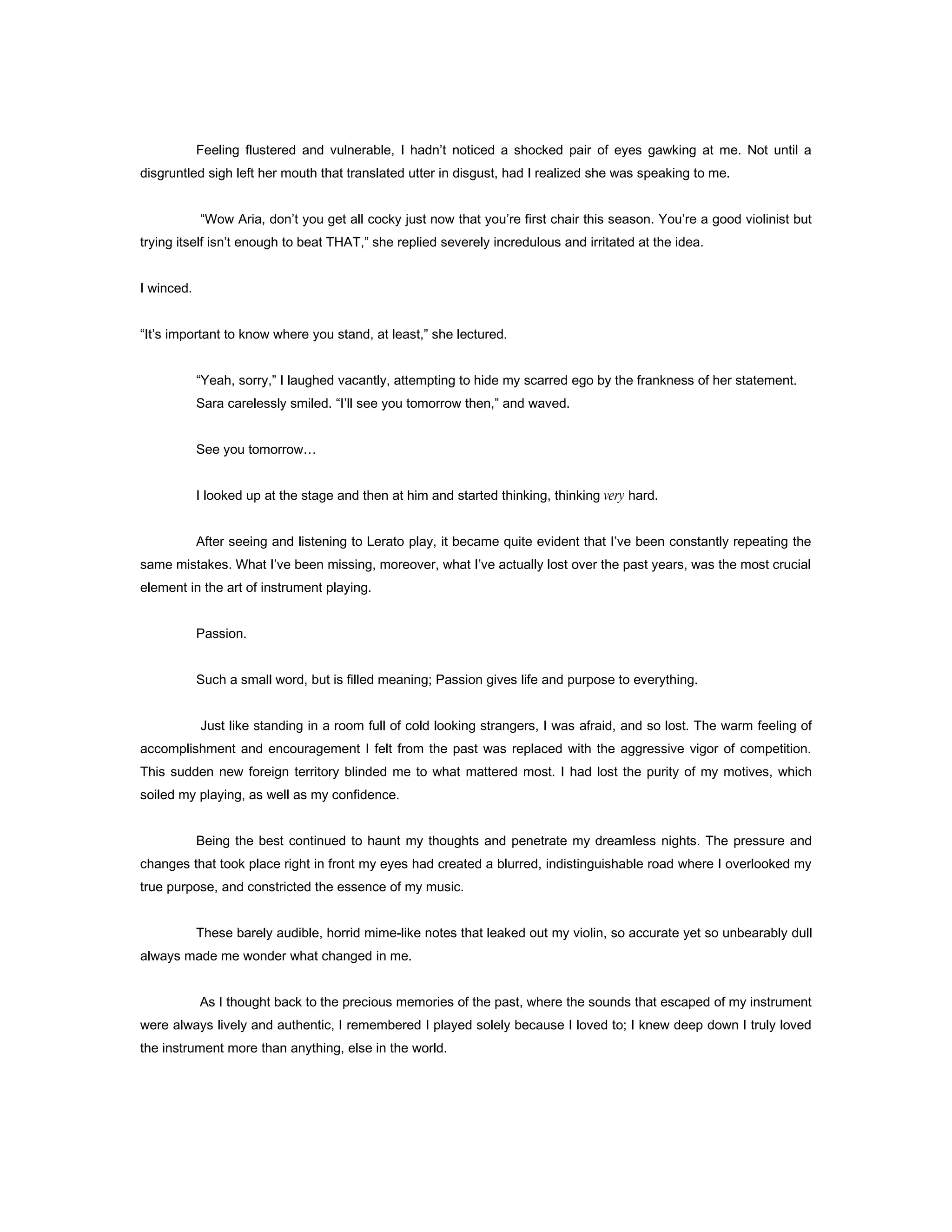 Feeling flustered and vulnerable, I hadn’t noticed a shocked pair of eyes gawking at me. Not until a
disgruntled sigh left her mouth that translated utter in disgust, had I realized she was speaking to me.


            “Wow Aria, don’t you get all cocky just now that you’re first chair this season. You’re a good violinist but
trying itself isn’t enough to beat THAT,” she replied severely incredulous and irritated at the idea.


I winced.


“It’s important to know where you stand, at least,” she lectured.


            “Yeah, sorry,” I laughed vacantly, attempting to hide my scarred ego by the frankness of her statement.
            Sara carelessly smiled. “I’ll see you tomorrow then,” and waved.


            See you tomorrow…


            I looked up at the stage and then at him and started thinking, thinking very hard.


            After seeing and listening to Lerato play, it became quite evident that I’ve been constantly repeating the
same mistakes. What I’ve been missing, moreover, what I’ve actually lost over the past years, was the most crucial
element in the art of instrument playing.


            Passion.


            Such a small word, but is filled meaning; Passion gives life and purpose to everything.


            Just like standing in a room full of cold looking strangers, I was afraid, and so lost. The warm feeling of
accomplishment and encouragement I felt from the past was replaced with the aggressive vigor of competition.
This sudden new foreign territory blinded me to what mattered most. I had lost the purity of my motives, which
soiled my playing, as well as my confidence.


            Being the best continued to haunt my thoughts and penetrate my dreamless nights. The pressure and
changes that took place right in front my eyes had created a blurred, indistinguishable road where I overlooked my
true purpose, and constricted the essence of my music.


            These barely audible, horrid mime-like notes that leaked out my violin, so accurate yet so unbearably dull
always made me wonder what changed in me.


            As I thought back to the precious memories of the past, where the sounds that escaped of my instrument
were always lively and authentic, I remembered I played solely because I loved to; I knew deep down I truly loved
the instrument more than anything, else in the world.
 